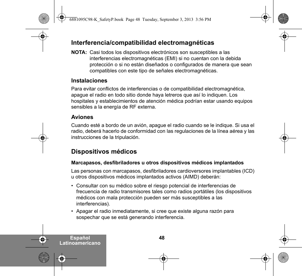 48Español LatinoamericanoInterferencia/compatibilidad electromagnéticasNOTA: Casi todos los dispositivos electrónicos son susceptibles a las interferencias electromagnéticas (EMI) si no cuentan con la debida protección o si no están diseñados o configurados de manera que sean compatibles con este tipo de señales electromagnéticas.InstalacionesPara evitar conflictos de interferencias o de compatibilidad electromagnética, apague el radio en todo sitio donde haya letreros que así lo indiquen. Los hospitales y establecimientos de atención médica podrían estar usando equipos sensibles a la energía de RF externa.AvionesCuando esté a bordo de un avión, apague el radio cuando se le indique. Si usa el radio, deberá hacerlo de conformidad con las regulaciones de la línea aérea y las instrucciones de la tripulación.Dispositivos médicosMarcapasos, desfibriladores u otros dispositivos médicos implantadosLas personas con marcapasos, desfibriladores cardioversores implantables (ICD) u otros dispositivos médicos implantados activos (AIMD) deberán:• Consultar con su médico sobre el riesgo potencial de interferencias de frecuencia de radio transmisores tales como radios portátiles (los dispositivos médicos con mala protección pueden ser más susceptibles a las interferencias).• Apagar el radio inmediatamente, si cree que existe alguna razón para sospechar que se está generando interferencia.6881095C98-K_SafetyP.book  Page 48  Tuesday, September 3, 2013  3:56 PM