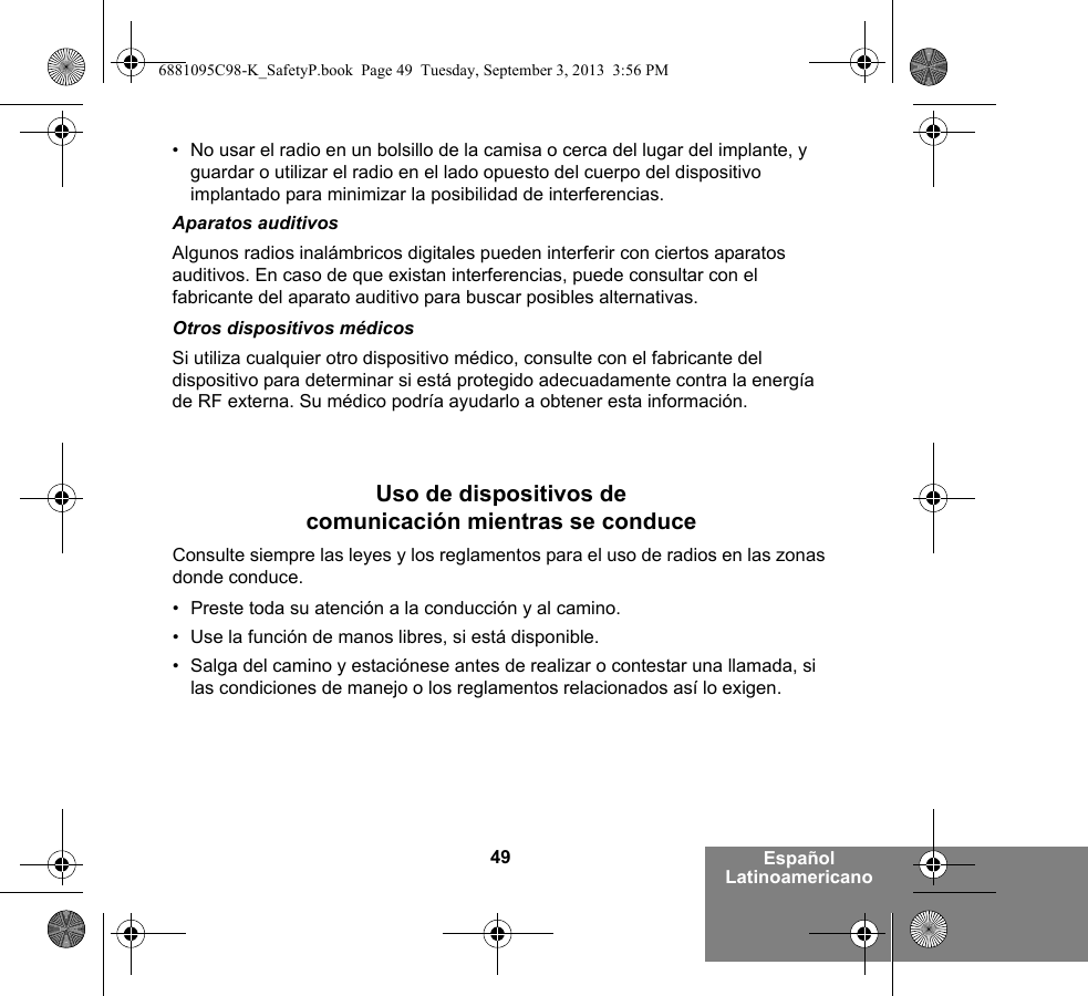 49 Español Latinoamericano• No usar el radio en un bolsillo de la camisa o cerca del lugar del implante, y guardar o utilizar el radio en el lado opuesto del cuerpo del dispositivo implantado para minimizar la posibilidad de interferencias.Aparatos auditivosAlgunos radios inalámbricos digitales pueden interferir con ciertos aparatos auditivos. En caso de que existan interferencias, puede consultar con el fabricante del aparato auditivo para buscar posibles alternativas.Otros dispositivos médicosSi utiliza cualquier otro dispositivo médico, consulte con el fabricante del dispositivo para determinar si está protegido adecuadamente contra la energía de RF externa. Su médico podría ayudarlo a obtener esta información.Uso de dispositivos de comunicación mientras se conduceConsulte siempre las leyes y los reglamentos para el uso de radios en las zonas donde conduce.• Preste toda su atención a la conducción y al camino.• Use la función de manos libres, si está disponible.• Salga del camino y estaciónese antes de realizar o contestar una llamada, si las condiciones de manejo o los reglamentos relacionados así lo exigen.6881095C98-K_SafetyP.book  Page 49  Tuesday, September 3, 2013  3:56 PM