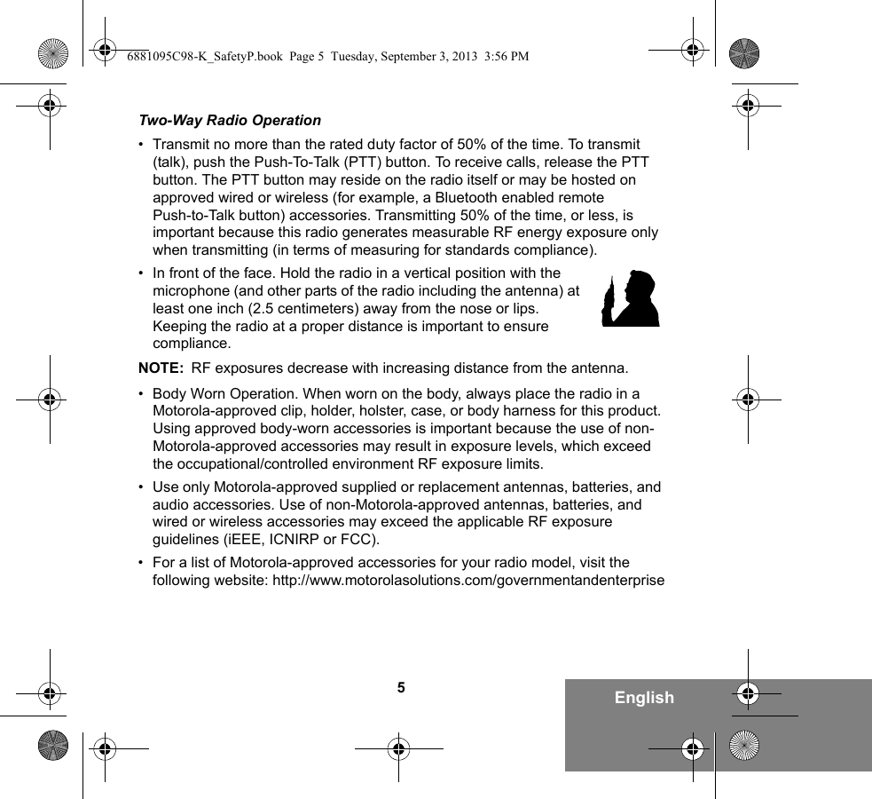 5EnglishTwo-Way Radio Operation• Transmit no more than the rated duty factor of 50% of the time. To transmit (talk), push the Push-To-Talk (PTT) button. To receive calls, release the PTT button. The PTT button may reside on the radio itself or may be hosted on approved wired or wireless (for example, a Bluetooth enabled remote Push-to-Talk button) accessories. Transmitting 50% of the time, or less, is important because this radio generates measurable RF energy exposure only when transmitting (in terms of measuring for standards compliance).• In front of the face. Hold the radio in a vertical position with the microphone (and other parts of the radio including the antenna) at least one inch (2.5 centimeters) away from the nose or lips. Keeping the radio at a proper distance is important to ensure compliance. NOTE: RF exposures decrease with increasing distance from the antenna.• Body Worn Operation. When worn on the body, always place the radio in a Motorola-approved clip, holder, holster, case, or body harness for this product. Using approved body-worn accessories is important because the use of non-Motorola-approved accessories may result in exposure levels, which exceed the occupational/controlled environment RF exposure limits. • Use only Motorola-approved supplied or replacement antennas, batteries, and audio accessories. Use of non-Motorola-approved antennas, batteries, and wired or wireless accessories may exceed the applicable RF exposure guidelines (iEEE, ICNIRP or FCC).• For a list of Motorola-approved accessories for your radio model, visit the following website: http://www.motorolasolutions.com/governmentandenterprise6881095C98-K_SafetyP.book  Page 5  Tuesday, September 3, 2013  3:56 PM