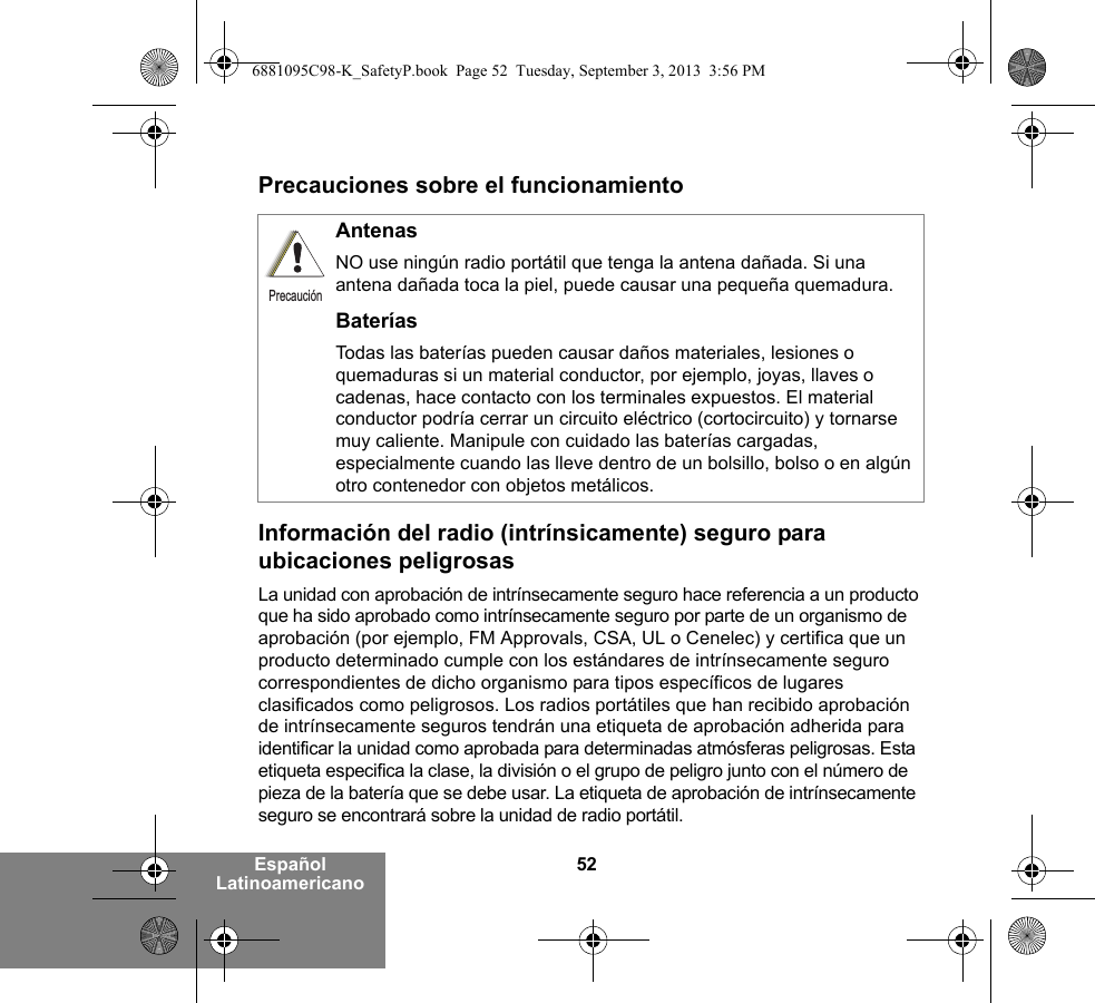 52Español LatinoamericanoPrecauciones sobre el funcionamientoInformación del radio (intrínsicamente) seguro para ubicaciones peligrosasLa unidad con aprobación de intrínsecamente seguro hace referencia a un producto que ha sido aprobado como intrínsecamente seguro por parte de un organismo de aprobación (por ejemplo, FM Approvals, CSA, UL o Cenelec) y certifica que un producto determinado cumple con los estándares de intrínsecamente seguro correspondientes de dicho organismo para tipos específicos de lugares clasificados como peligrosos. Los radios portátiles que han recibido aprobación de intrínsecamente seguros tendrán una etiqueta de aprobación adherida para identificar la unidad como aprobada para determinadas atmósferas peligrosas. Esta etiqueta especifica la clase, la división o el grupo de peligro junto con el número de pieza de la batería que se debe usar. La etiqueta de aprobación de intrínsecamente seguro se encontrará sobre la unidad de radio portátil.AntenasNO use ningún radio portátil que tenga la antena dañada. Si una antena dañada toca la piel, puede causar una pequeña quemadura.BateríasTodas las baterías pueden causar daños materiales, lesiones o quemaduras si un material conductor, por ejemplo, joyas, llaves o cadenas, hace contacto con los terminales expuestos. El material conductor podría cerrar un circuito eléctrico (cortocircuito) y tornarse muy caliente. Manipule con cuidado las baterías cargadas, especialmente cuando las lleve dentro de un bolsillo, bolso o en algún otro contenedor con objetos metálicos.Precaución6881095C98-K_SafetyP.book  Page 52  Tuesday, September 3, 2013  3:56 PM