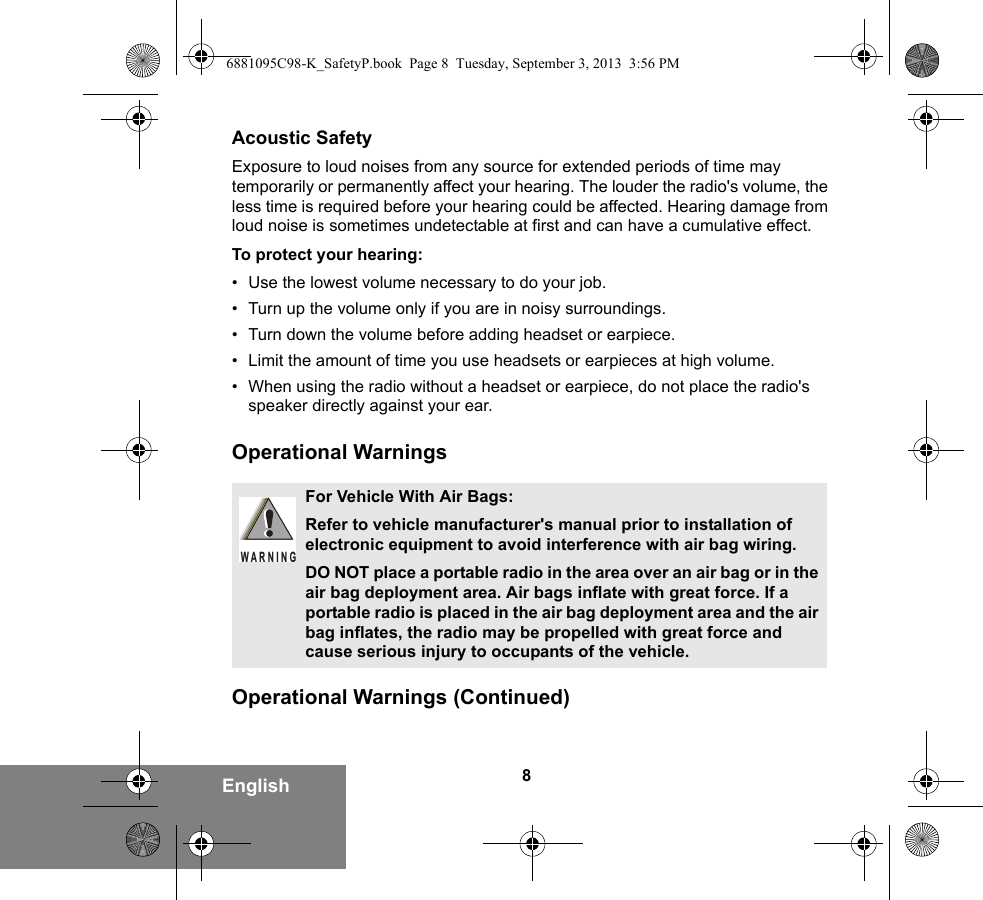 8EnglishAcoustic SafetyExposure to loud noises from any source for extended periods of time may temporarily or permanently affect your hearing. The louder the radio&apos;s volume, the less time is required before your hearing could be affected. Hearing damage from loud noise is sometimes undetectable at first and can have a cumulative effect.To protect your hearing:• Use the lowest volume necessary to do your job.• Turn up the volume only if you are in noisy surroundings.• Turn down the volume before adding headset or earpiece.• Limit the amount of time you use headsets or earpieces at high volume.• When using the radio without a headset or earpiece, do not place the radio&apos;s speaker directly against your ear.Operational WarningsOperational Warnings (Continued)For Vehicle With Air Bags:Refer to vehicle manufacturer&apos;s manual prior to installation of electronic equipment to avoid interference with air bag wiring.DO NOT place a portable radio in the area over an air bag or in the air bag deployment area. Air bags inflate with great force. If a portable radio is placed in the air bag deployment area and the air bag inflates, the radio may be propelled with great force and cause serious injury to occupants of the vehicle.WARNING6881095C98-K_SafetyP.book  Page 8  Tuesday, September 3, 2013  3:56 PM