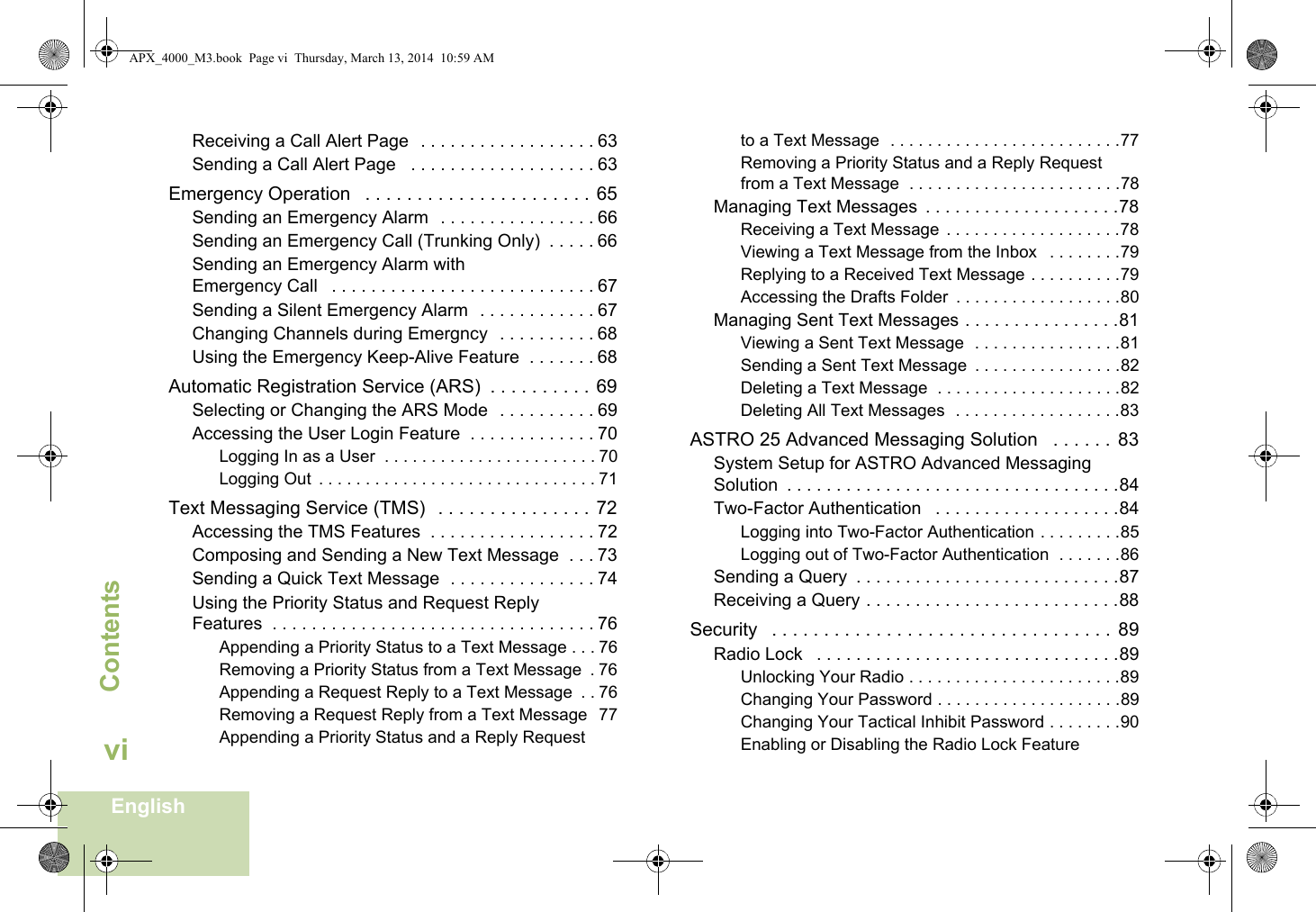 ContentsEnglishviReceiving a Call Alert Page  . . . . . . . . . . . . . . . . . . 63Sending a Call Alert Page   . . . . . . . . . . . . . . . . . . . 63Emergency Operation   . . . . . . . . . . . . . . . . . . . . . . 65Sending an Emergency Alarm  . . . . . . . . . . . . . . . . 66Sending an Emergency Call (Trunking Only)  . . . . . 66Sending an Emergency Alarm with Emergency Call   . . . . . . . . . . . . . . . . . . . . . . . . . . . 67Sending a Silent Emergency Alarm  . . . . . . . . . . . . 67Changing Channels during Emergncy  . . . . . . . . . . 68Using the Emergency Keep-Alive Feature  . . . . . . . 68Automatic Registration Service (ARS)  . . . . . . . . . . 69Selecting or Changing the ARS Mode  . . . . . . . . . . 69Accessing the User Login Feature  . . . . . . . . . . . . . 70Logging In as a User  . . . . . . . . . . . . . . . . . . . . . . . 70Logging Out  . . . . . . . . . . . . . . . . . . . . . . . . . . . . . . 71Text Messaging Service (TMS)   . . . . . . . . . . . . . . . 72Accessing the TMS Features  . . . . . . . . . . . . . . . . . 72Composing and Sending a New Text Message  . . . 73Sending a Quick Text Message  . . . . . . . . . . . . . . . 74Using the Priority Status and Request Reply Features  . . . . . . . . . . . . . . . . . . . . . . . . . . . . . . . . . 76Appending a Priority Status to a Text Message . . . 76Removing a Priority Status from a Text Message  . 76Appending a Request Reply to a Text Message  . . 76Removing a Request Reply from a Text Message  77Appending a Priority Status and a Reply Request to a Text Message  . . . . . . . . . . . . . . . . . . . . . . . . .77Removing a Priority Status and a Reply Request from a Text Message  . . . . . . . . . . . . . . . . . . . . . . .78Managing Text Messages  . . . . . . . . . . . . . . . . . . . .78Receiving a Text Message  . . . . . . . . . . . . . . . . . . .78Viewing a Text Message from the Inbox   . . . . . . . .79Replying to a Received Text Message . . . . . . . . . .79Accessing the Drafts Folder  . . . . . . . . . . . . . . . . . .80Managing Sent Text Messages . . . . . . . . . . . . . . . .81Viewing a Sent Text Message  . . . . . . . . . . . . . . . .81Sending a Sent Text Message  . . . . . . . . . . . . . . . .82Deleting a Text Message  . . . . . . . . . . . . . . . . . . . .82Deleting All Text Messages  . . . . . . . . . . . . . . . . . .83ASTRO 25 Advanced Messaging Solution   . . . . . .  83System Setup for ASTRO Advanced Messaging Solution  . . . . . . . . . . . . . . . . . . . . . . . . . . . . . . . . . .84Two-Factor Authentication   . . . . . . . . . . . . . . . . . . .84Logging into Two-Factor Authentication . . . . . . . . .85Logging out of Two-Factor Authentication  . . . . . . .86Sending a Query  . . . . . . . . . . . . . . . . . . . . . . . . . . .87Receiving a Query . . . . . . . . . . . . . . . . . . . . . . . . . .88Security   . . . . . . . . . . . . . . . . . . . . . . . . . . . . . . . . .  89Radio Lock   . . . . . . . . . . . . . . . . . . . . . . . . . . . . . . .89Unlocking Your Radio . . . . . . . . . . . . . . . . . . . . . . .89Changing Your Password . . . . . . . . . . . . . . . . . . . .89Changing Your Tactical Inhibit Password . . . . . . . .90Enabling or Disabling the Radio Lock Feature APX_4000_M3.book  Page vi  Thursday, March 13, 2014  10:59 AM