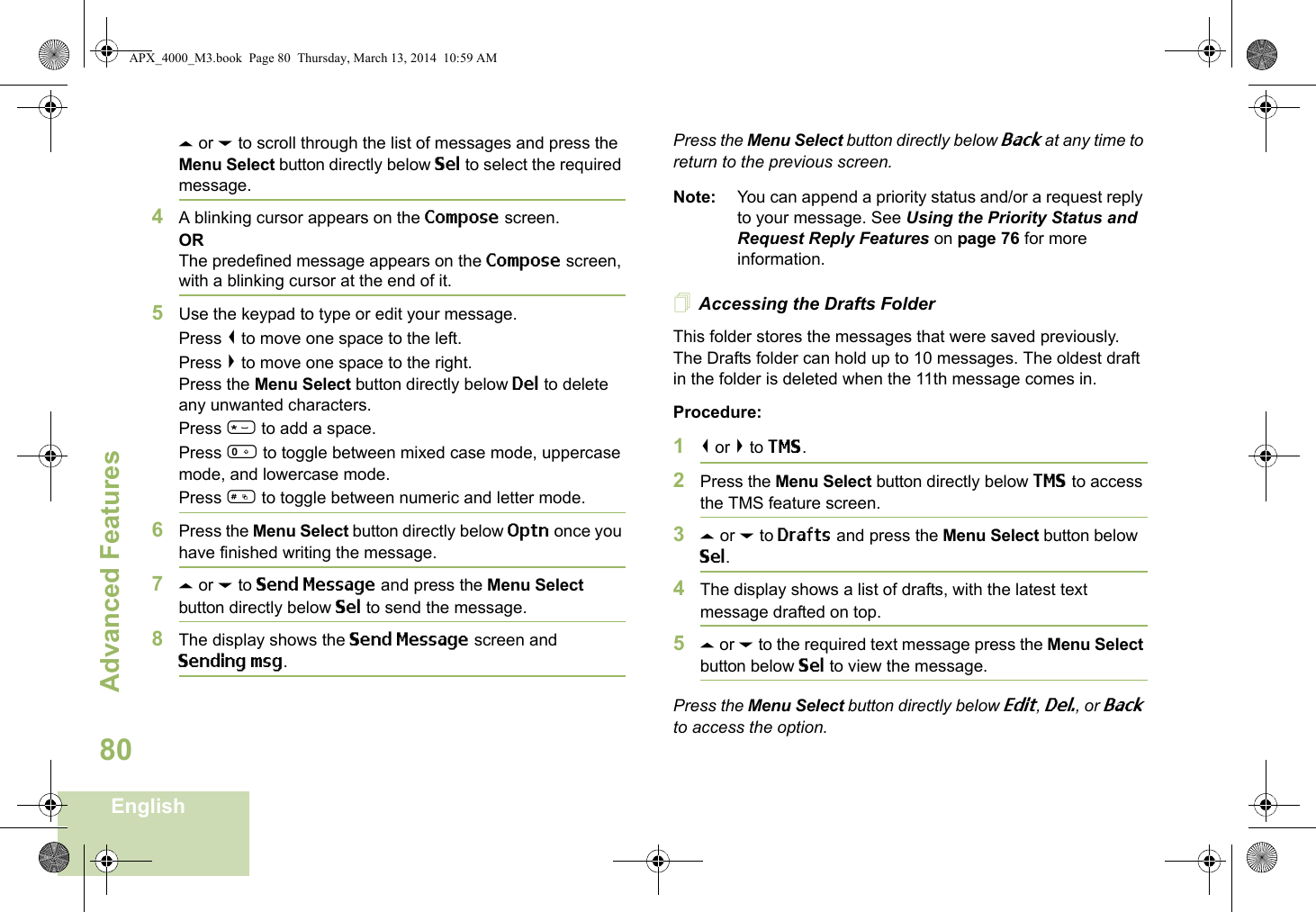 Advanced FeaturesEnglish80U or D to scroll through the list of messages and press the Menu Select button directly below Sel to select the required message.4A blinking cursor appears on the Compose screen.ORThe predefined message appears on the Compose screen, with a blinking cursor at the end of it.5Use the keypad to type or edit your message.Press &lt; to move one space to the left. Press &gt; to move one space to the right.Press the Menu Select button directly below Del to delete any unwanted characters.Press * to add a space.Press 0 to toggle between mixed case mode, uppercase mode, and lowercase mode.Press # to toggle between numeric and letter mode.6Press the Menu Select button directly below Optn once you have finished writing the message.7U or D to Send Message and press the Menu Select button directly below Sel to send the message.8The display shows the Send Message screen and Sending msg.Press the Menu Select button directly below Back at any time to return to the previous screen.Note: You can append a priority status and/or a request reply to your message. See Using the Priority Status and Request Reply Features on page 76 for more information.Accessing the Drafts FolderThis folder stores the messages that were saved previously. The Drafts folder can hold up to 10 messages. The oldest draft in the folder is deleted when the 11th message comes in.Procedure:1&lt; or &gt; to TMS.2Press the Menu Select button directly below TMS to access the TMS feature screen.3U or D to Drafts and press the Menu Select button below Sel.4The display shows a list of drafts, with the latest text message drafted on top.5U or D to the required text message press the Menu Select button below Sel to view the message.Press the Menu Select button directly below Edit, Del., or Back to access the option.APX_4000_M3.book  Page 80  Thursday, March 13, 2014  10:59 AM