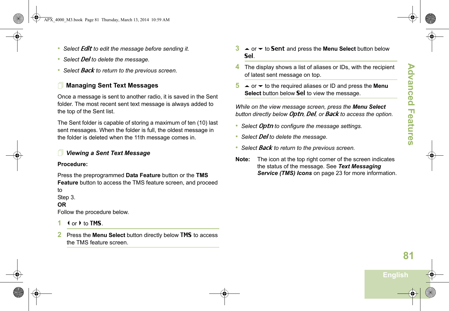 Advanced FeaturesEnglish81•Select Edit to edit the message before sending it.•Select Del to delete the message.•Select Back to return to the previous screen.Managing Sent Text MessagesOnce a message is sent to another radio, it is saved in the Sent folder. The most recent sent text message is always added to the top of the Sent list.The Sent folder is capable of storing a maximum of ten (10) last sent messages. When the folder is full, the oldest message in the folder is deleted when the 11th message comes in.Viewing a Sent Text MessageProcedure:Press the preprogrammed Data Feature button or the TMS Feature button to access the TMS feature screen, and proceed to Step 3.ORFollow the procedure below.1&lt; or &gt; to TMS.2Press the Menu Select button directly below TMS to access the TMS feature screen.3U or D to Sent and press the Menu Select button below Sel.4The display shows a list of aliases or IDs, with the recipient of latest sent message on top.5U or D to the required aliases or ID and press the Menu Select button below Sel to view the message.While on the view message screen, press the Menu Select button directly below Optn, Del, or Back to access the option.•Select Optn to configure the message settings.•Select Del to delete the message.•Select Back to return to the previous screen.Note: The icon at the top right corner of the screen indicates the status of the message. See Text Messaging Service (TMS) Icons on page 23 for more information.APX_4000_M3.book  Page 81  Thursday, March 13, 2014  10:59 AM