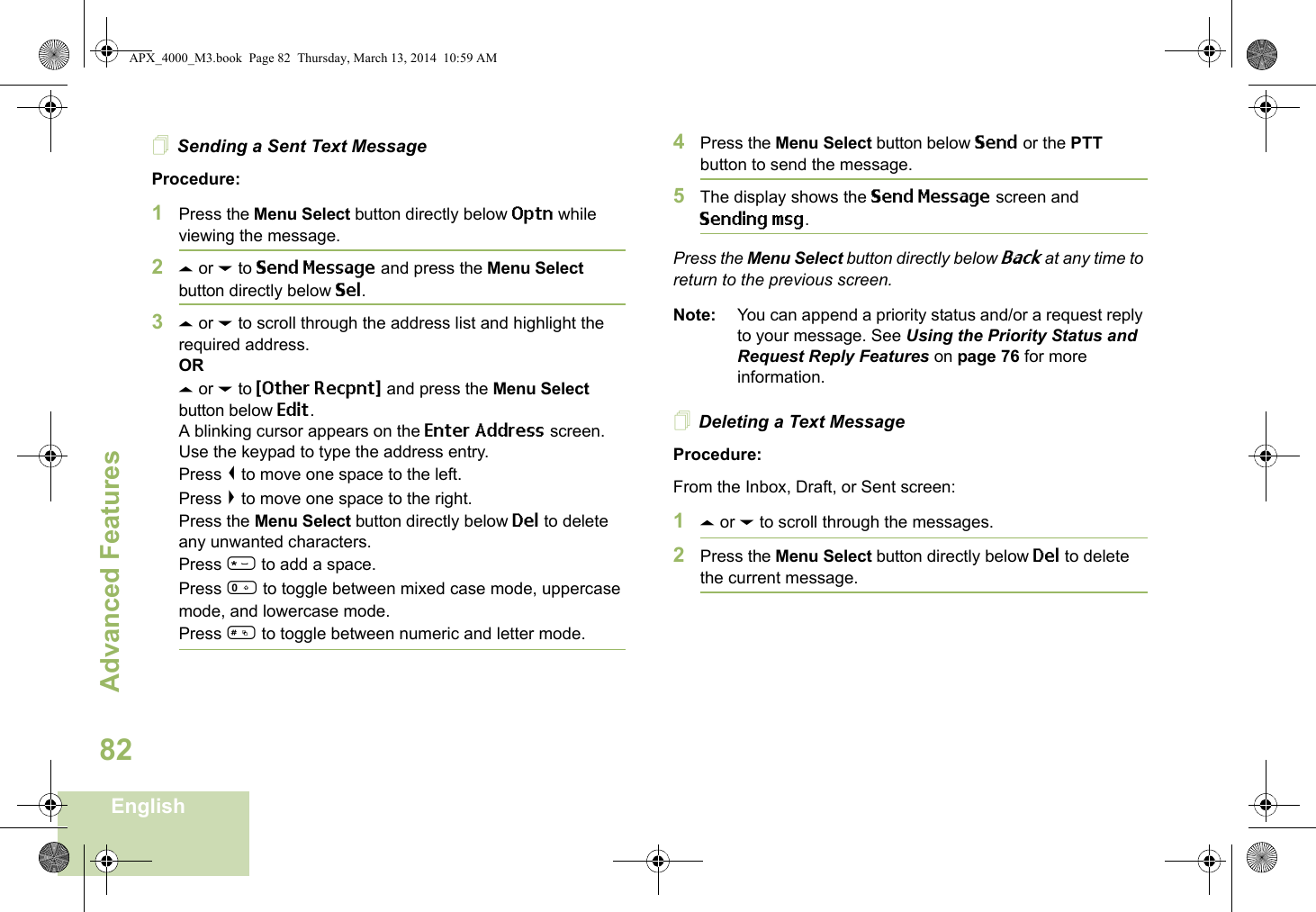 Advanced FeaturesEnglish82Sending a Sent Text MessageProcedure: 1Press the Menu Select button directly below Optn while viewing the message.2U or D to Send Message and press the Menu Select button directly below Sel.3U or D to scroll through the address list and highlight the required address.ORU or D to {Other Recpnt} and press the Menu Select button below Edit.A blinking cursor appears on the Enter Address screen.Use the keypad to type the address entry.Press &lt; to move one space to the left. Press &gt; to move one space to the right.Press the Menu Select button directly below Del to delete any unwanted characters.Press * to add a space.Press 0 to toggle between mixed case mode, uppercase mode, and lowercase mode.Press # to toggle between numeric and letter mode.4Press the Menu Select button below Send or the PTT button to send the message.5The display shows the Send Message screen and Sending msg.Press the Menu Select button directly below Back at any time to return to the previous screen.Note: You can append a priority status and/or a request reply to your message. See Using the Priority Status and Request Reply Features on page 76 for more information.Deleting a Text MessageProcedure:From the Inbox, Draft, or Sent screen:1U or D to scroll through the messages.2Press the Menu Select button directly below Del to delete the current message.APX_4000_M3.book  Page 82  Thursday, March 13, 2014  10:59 AM