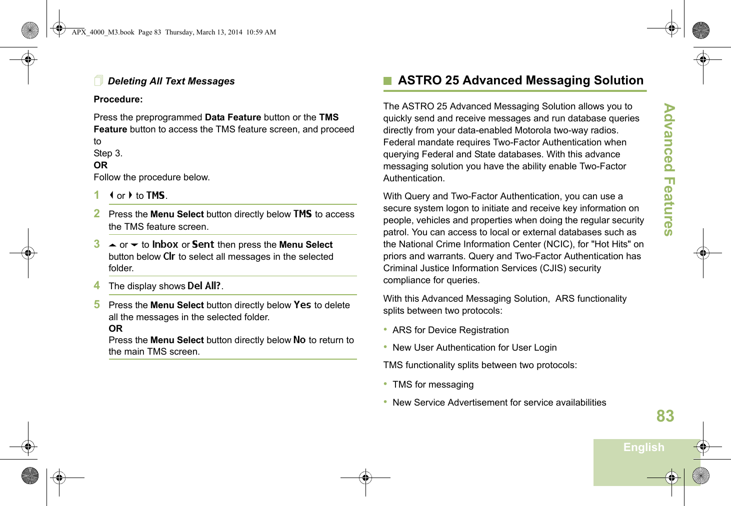 Advanced FeaturesEnglish83Deleting All Text MessagesProcedure:Press the preprogrammed Data Feature button or the TMS Feature button to access the TMS feature screen, and proceed to Step 3.ORFollow the procedure below.1&lt; or &gt; to TMS.2Press the Menu Select button directly below TMS to access the TMS feature screen.3U or D to Inbox or Sent then press the Menu Select button below Clr to select all messages in the selected folder.4The display shows Del All?.5Press the Menu Select button directly below Yes to delete all the messages in the selected folder.ORPress the Menu Select button directly below No to return to the main TMS screen.ASTRO 25 Advanced Messaging SolutionThe ASTRO 25 Advanced Messaging Solution allows you to quickly send and receive messages and run database queries directly from your data-enabled Motorola two-way radios. Federal mandate requires Two-Factor Authentication when querying Federal and State databases. With this advance messaging solution you have the ability enable Two-Factor Authentication.With Query and Two-Factor Authentication, you can use a secure system logon to initiate and receive key information on people, vehicles and properties when doing the regular security patrol. You can access to local or external databases such as the National Crime Information Center (NCIC), for &quot;Hot Hits&quot; on priors and warrants. Query and Two-Factor Authentication has Criminal Justice Information Services (CJIS) security compliance for queries.With this Advanced Messaging Solution,  ARS functionality splits between two protocols:                                                         •ARS for Device Registration•New User Authentication for User LoginTMS functionality splits between two protocols:•TMS for messaging•New Service Advertisement for service availabilitiesAPX_4000_M3.book  Page 83  Thursday, March 13, 2014  10:59 AM