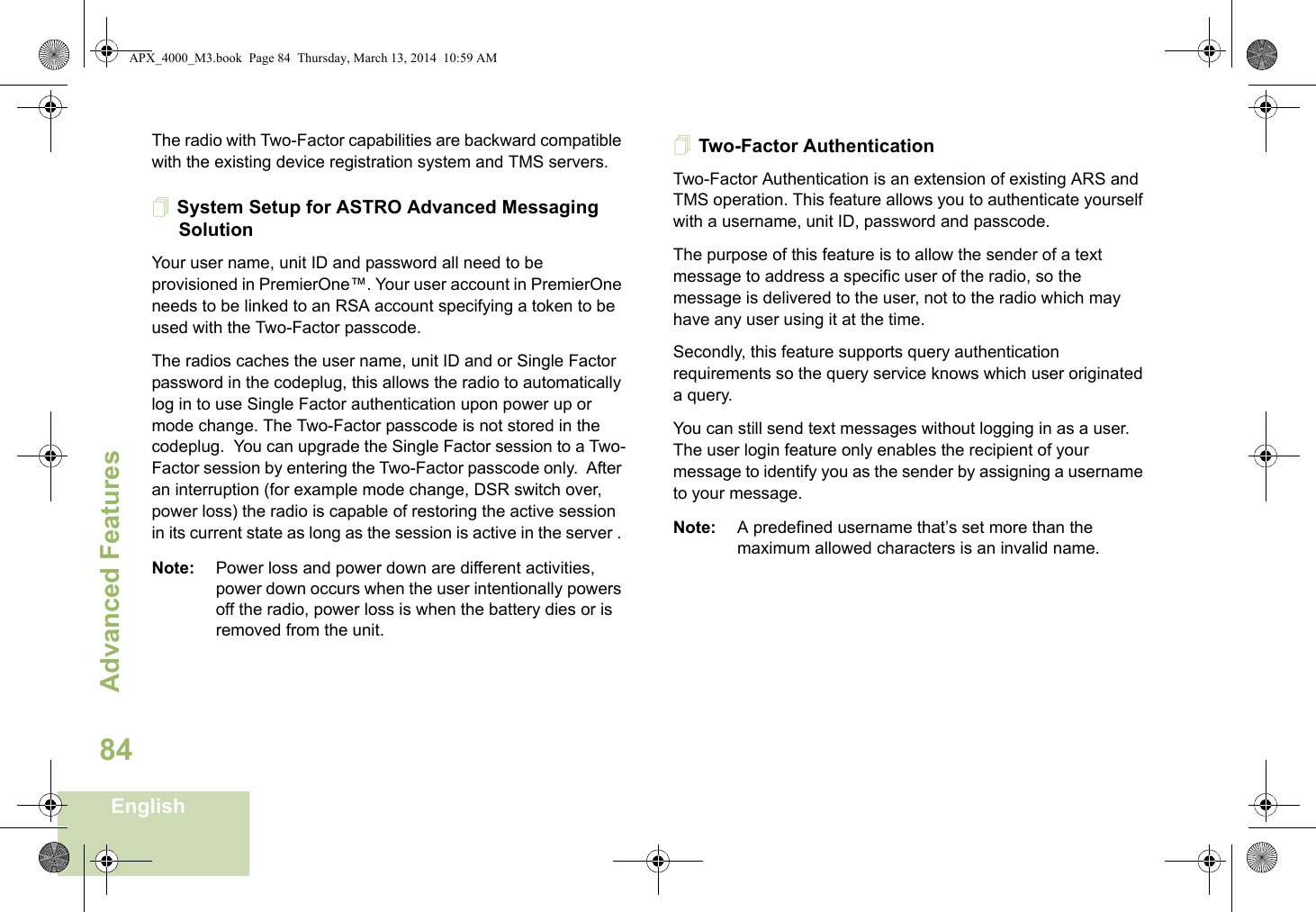 Advanced FeaturesEnglish84The radio with Two-Factor capabilities are backward compatible with the existing device registration system and TMS servers.System Setup for ASTRO Advanced Messaging SolutionYour user name, unit ID and password all need to be provisioned in PremierOne™. Your user account in PremierOne needs to be linked to an RSA account specifying a token to be used with the Two-Factor passcode.The radios caches the user name, unit ID and or Single Factor password in the codeplug, this allows the radio to automatically log in to use Single Factor authentication upon power up or mode change. The Two-Factor passcode is not stored in the codeplug.  You can upgrade the Single Factor session to a Two-Factor session by entering the Two-Factor passcode only.  After an interruption (for example mode change, DSR switch over, power loss) the radio is capable of restoring the active session in its current state as long as the session is active in the server . Note: Power loss and power down are different activities, power down occurs when the user intentionally powers off the radio, power loss is when the battery dies or is removed from the unit.Two-Factor AuthenticationTwo-Factor Authentication is an extension of existing ARS and TMS operation. This feature allows you to authenticate yourself with a username, unit ID, password and passcode. The purpose of this feature is to allow the sender of a text message to address a specific user of the radio, so the message is delivered to the user, not to the radio which may have any user using it at the time. Secondly, this feature supports query authentication requirements so the query service knows which user originated a query. You can still send text messages without logging in as a user. The user login feature only enables the recipient of your message to identify you as the sender by assigning a username to your message.Note: A predefined username that’s set more than the maximum allowed characters is an invalid name. APX_4000_M3.book  Page 84  Thursday, March 13, 2014  10:59 AM