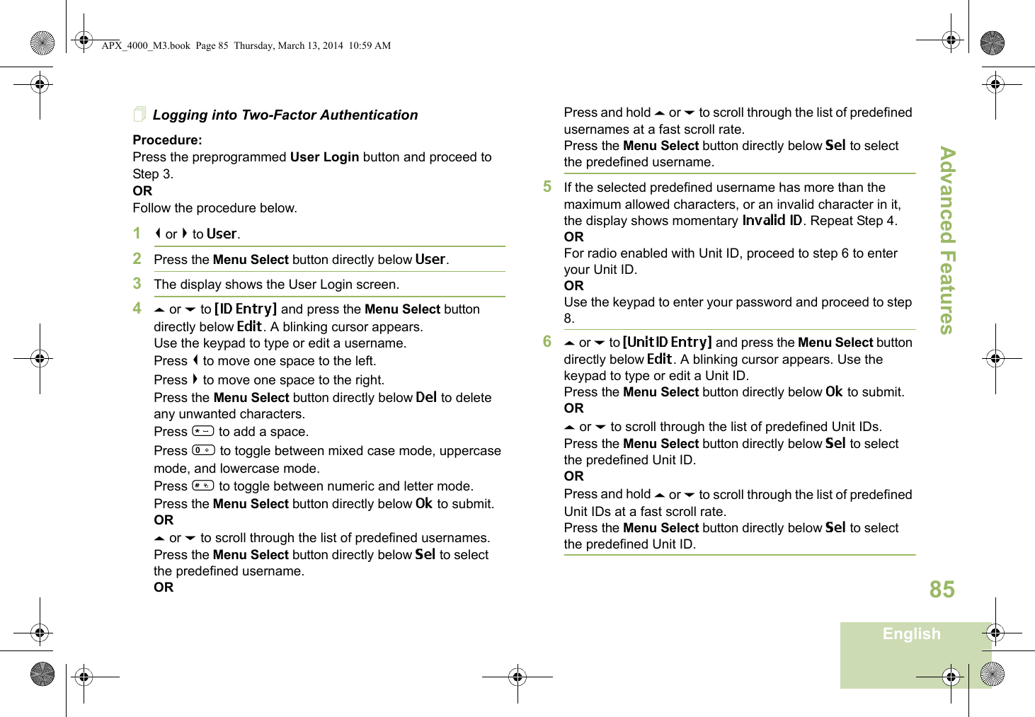 Advanced FeaturesEnglish85Logging into Two-Factor AuthenticationProcedure:Press the preprogrammed User Login button and proceed to Step 3.ORFollow the procedure below.1&lt; or &gt; to User.2Press the Menu Select button directly below User. 3The display shows the User Login screen.4U or D to {ID Entry} and press the Menu Select button directly below Edit. A blinking cursor appears.Use the keypad to type or edit a username.Press &lt; to move one space to the left. Press &gt; to move one space to the right.Press the Menu Select button directly below Del to delete any unwanted characters.Press * to add a space.Press 0 to toggle between mixed case mode, uppercase mode, and lowercase mode.Press # to toggle between numeric and letter mode.Press the Menu Select button directly below Ok to submit.ORU or D to scroll through the list of predefined usernames.Press the Menu Select button directly below Sel to select the predefined username.ORPress and hold U or D to scroll through the list of predefined usernames at a fast scroll rate.Press the Menu Select button directly below Sel to select the predefined username.5If the selected predefined username has more than the maximum allowed characters, or an invalid character in it, the display shows momentary Invalid ID. Repeat Step 4.ORFor radio enabled with Unit ID, proceed to step 6 to enter your Unit ID.ORUse the keypad to enter your password and proceed to step 8. 6U or D to {UnitID Entry} and press the Menu Select button directly below Edit. A blinking cursor appears. Use the keypad to type or edit a Unit ID.Press the Menu Select button directly below Ok to submit.ORU or D to scroll through the list of predefined Unit IDs.Press the Menu Select button directly below Sel to select the predefined Unit ID.ORPress and hold U or D to scroll through the list of predefined Unit IDs at a fast scroll rate.Press the Menu Select button directly below Sel to select the predefined Unit ID.APX_4000_M3.book  Page 85  Thursday, March 13, 2014  10:59 AM