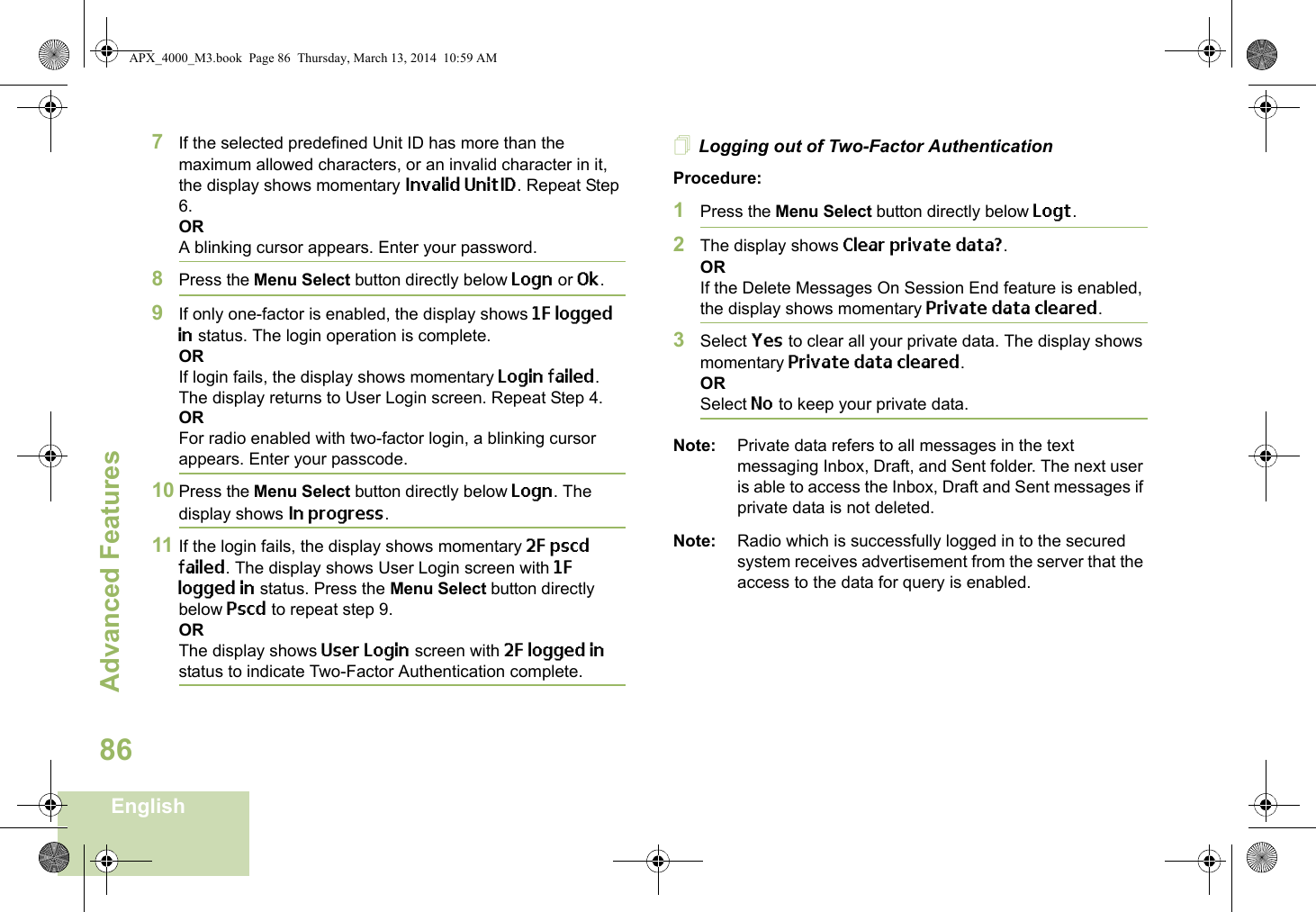 Advanced FeaturesEnglish867If the selected predefined Unit ID has more than the maximum allowed characters, or an invalid character in it, the display shows momentary Invalid UnitID. Repeat Step 6.ORA blinking cursor appears. Enter your password. 8Press the Menu Select button directly below Logn or Ok.9If only one-factor is enabled, the display shows 1F logged in status. The login operation is complete.ORIf login fails, the display shows momentary Login failed. The display returns to User Login screen. Repeat Step 4.ORFor radio enabled with two-factor login, a blinking cursor appears. Enter your passcode. 10 Press the Menu Select button directly below Logn. The display shows In progress.11 If the login fails, the display shows momentary 2F pscd failed. The display shows User Login screen with 1F logged in status. Press the Menu Select button directly below Pscd to repeat step 9.ORThe display shows User Login screen with 2F logged in status to indicate Two-Factor Authentication complete.Logging out of Two-Factor AuthenticationProcedure:1Press the Menu Select button directly below Logt.2The display shows Clear private data?.ORIf the Delete Messages On Session End feature is enabled, the display shows momentary Private data cleared.3Select Yes to clear all your private data. The display shows momentary Private data cleared.ORSelect No to keep your private data.Note: Private data refers to all messages in the text messaging Inbox, Draft, and Sent folder. The next user is able to access the Inbox, Draft and Sent messages if private data is not deleted.Note: Radio which is successfully logged in to the secured system receives advertisement from the server that the access to the data for query is enabled.APX_4000_M3.book  Page 86  Thursday, March 13, 2014  10:59 AM