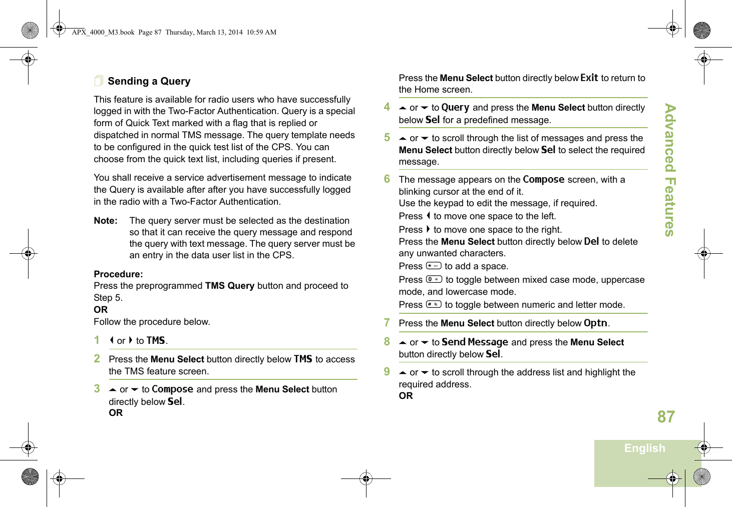 Advanced FeaturesEnglish87Sending a QueryThis feature is available for radio users who have successfully logged in with the Two-Factor Authentication. Query is a special form of Quick Text marked with a flag that is replied or dispatched in normal TMS message. The query template needs to be configured in the quick test list of the CPS. You can choose from the quick text list, including queries if present. You shall receive a service advertisement message to indicate the Query is available after after you have successfully logged in the radio with a Two-Factor Authentication.Note: The query server must be selected as the destination so that it can receive the query message and respond the query with text message. The query server must be an entry in the data user list in the CPS.Procedure:Press the preprogrammed TMS Query button and proceed to Step 5.ORFollow the procedure below.1&lt; or &gt; to TMS.2Press the Menu Select button directly below TMS to access the TMS feature screen.3U or D to Compose and press the Menu Select button directly below Sel.ORPress the Menu Select button directly below Exit to return to the Home screen.4U or D to Query and press the Menu Select button directly below Sel for a predefined message.5U or D to scroll through the list of messages and press the Menu Select button directly below Sel to select the required message.6The message appears on the Compose screen, with a blinking cursor at the end of it.Use the keypad to edit the message, if required.Press &lt; to move one space to the left. Press &gt; to move one space to the right.Press the Menu Select button directly below Del to delete any unwanted characters.Press * to add a space.Press 0 to toggle between mixed case mode, uppercase mode, and lowercase mode.Press # to toggle between numeric and letter mode.7Press the Menu Select button directly below Optn.8U or D to Send Message and press the Menu Select button directly below Sel.9U or D to scroll through the address list and highlight the required address.ORAPX_4000_M3.book  Page 87  Thursday, March 13, 2014  10:59 AM