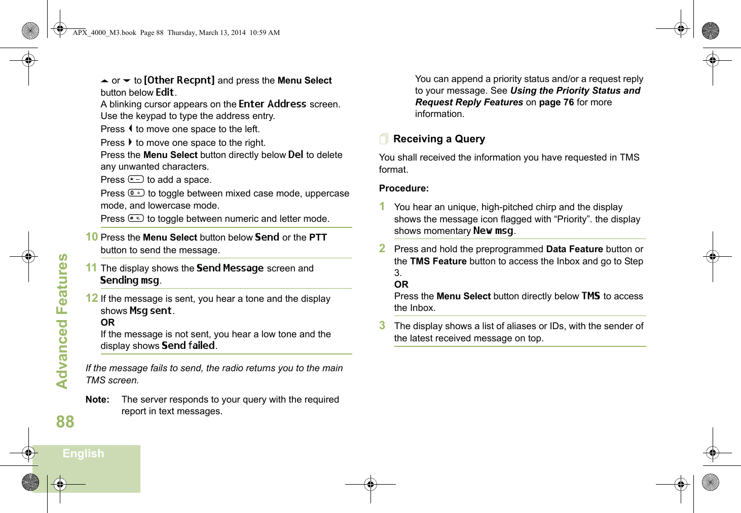 Advanced FeaturesEnglish88U or D to {Other Recpnt} and press the Menu Select button below Edit.A blinking cursor appears on the Enter Address screen.Use the keypad to type the address entry.Press &lt; to move one space to the left. Press &gt; to move one space to the right.Press the Menu Select button directly below Del to delete any unwanted characters.Press * to add a space.Press 0 to toggle between mixed case mode, uppercase mode, and lowercase mode.Press # to toggle between numeric and letter mode.10 Press the Menu Select button below Send or the PTT button to send the message.11 The display shows the Send Message screen and Sending msg.12 If the message is sent, you hear a tone and the display shows Msg sent.ORIf the message is not sent, you hear a low tone and the display shows Send failed.If the message fails to send, the radio returns you to the main TMS screen.Note: The server responds to your query with the required report in text messages. You can append a priority status and/or a request reply to your message. See Using the Priority Status and Request Reply Features on page 76 for more information.Receiving a QueryYou shall received the information you have requested in TMS format.Procedure:1You hear an unique, high-pitched chirp and the display shows the message icon flagged with “Priority”. the display shows momentary New msg.2Press and hold the preprogrammed Data Feature button or the TMS Feature button to access the Inbox and go to Step 3.ORPress the Menu Select button directly below TMS to access the Inbox.3The display shows a list of aliases or IDs, with the sender of the latest received message on top.APX_4000_M3.book  Page 88  Thursday, March 13, 2014  10:59 AM