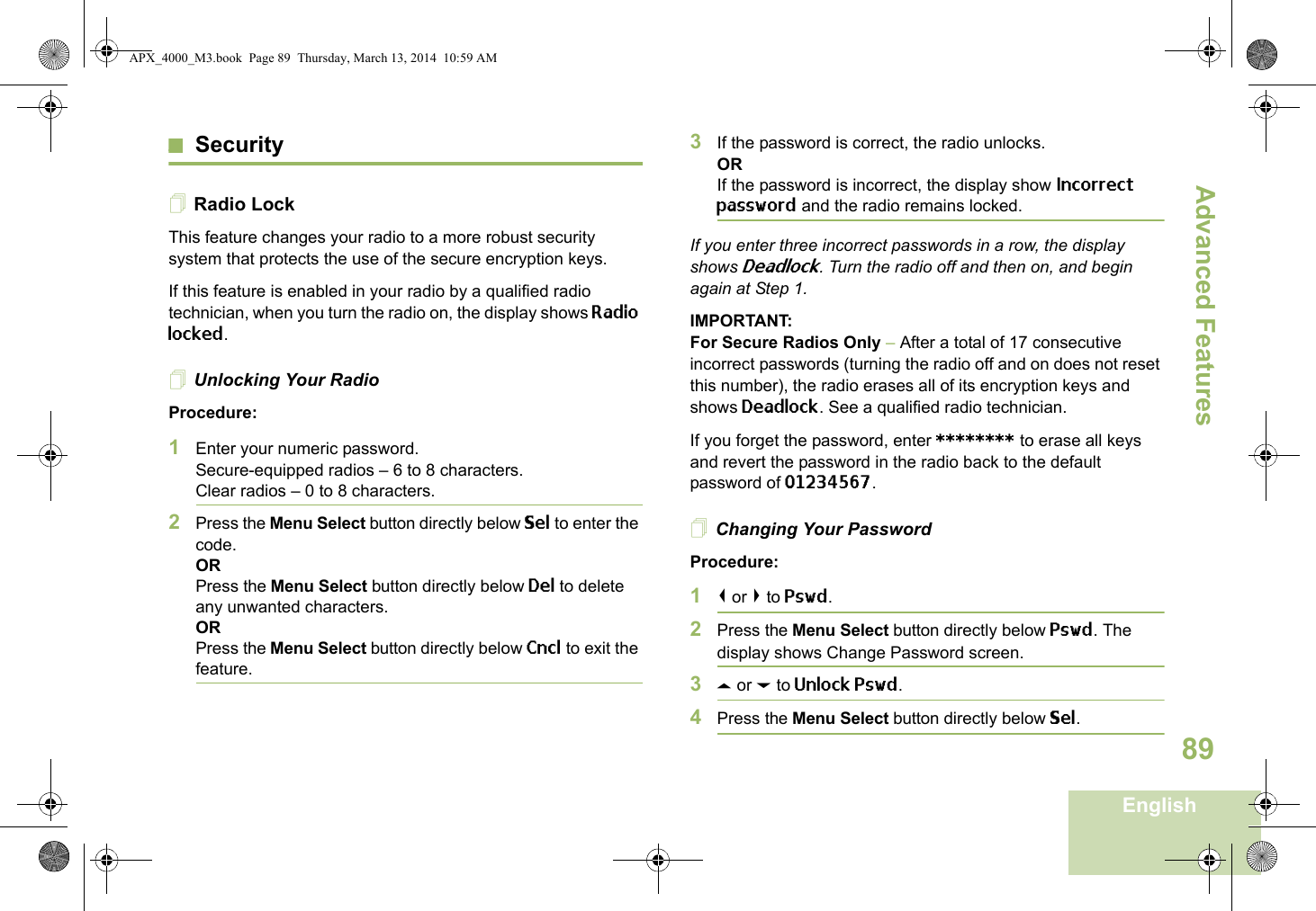 Advanced FeaturesEnglish89SecurityRadio LockThis feature changes your radio to a more robust security system that protects the use of the secure encryption keys. If this feature is enabled in your radio by a qualified radio technician, when you turn the radio on, the display shows Radio locked.Unlocking Your RadioProcedure:1Enter your numeric password.Secure-equipped radios – 6 to 8 characters.Clear radios – 0 to 8 characters.2Press the Menu Select button directly below Sel to enter the code.ORPress the Menu Select button directly below Del to delete any unwanted characters.ORPress the Menu Select button directly below Cncl to exit the feature. 3If the password is correct, the radio unlocks.ORIf the password is incorrect, the display show Incorrect password and the radio remains locked.If you enter three incorrect passwords in a row, the display shows Deadlock. Turn the radio off and then on, and begin again at Step 1.IMPORTANT:For Secure Radios Only – After a total of 17 consecutive incorrect passwords (turning the radio off and on does not reset this number), the radio erases all of its encryption keys and shows Deadlock. See a qualified radio technician.If you forget the password, enter ******** to erase all keys and revert the password in the radio back to the default password of 01234567.Changing Your PasswordProcedure:1&lt; or &gt; to Pswd.2Press the Menu Select button directly below Pswd. The display shows Change Password screen.3U or D to Unlock Pswd.4Press the Menu Select button directly below Sel.APX_4000_M3.book  Page 89  Thursday, March 13, 2014  10:59 AM