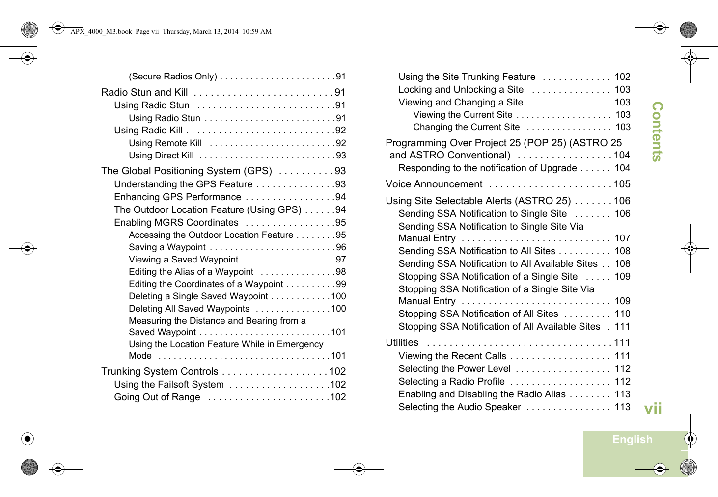 ContentsEnglishvii(Secure Radios Only) . . . . . . . . . . . . . . . . . . . . . . .91Radio Stun and Kill  . . . . . . . . . . . . . . . . . . . . . . . . . 91Using Radio Stun   . . . . . . . . . . . . . . . . . . . . . . . . . .91Using Radio Stun  . . . . . . . . . . . . . . . . . . . . . . . . . .91Using Radio Kill . . . . . . . . . . . . . . . . . . . . . . . . . . . .92Using Remote Kill   . . . . . . . . . . . . . . . . . . . . . . . . .92Using Direct Kill  . . . . . . . . . . . . . . . . . . . . . . . . . . .93The Global Positioning System (GPS)   . . . . . . . . . . 93Understanding the GPS Feature . . . . . . . . . . . . . . .93Enhancing GPS Performance  . . . . . . . . . . . . . . . . .94The Outdoor Location Feature (Using GPS) . . . . . .94Enabling MGRS Coordinates   . . . . . . . . . . . . . . . . .95Accessing the Outdoor Location Feature . . . . . . . . 95Saving a Waypoint  . . . . . . . . . . . . . . . . . . . . . . . . .96Viewing a Saved Waypoint   . . . . . . . . . . . . . . . . . .97Editing the Alias of a Waypoint   . . . . . . . . . . . . . . .98Editing the Coordinates of a Waypoint . . . . . . . . . .99Deleting a Single Saved Waypoint . . . . . . . . . . . .100Deleting All Saved Waypoints  . . . . . . . . . . . . . . .100Measuring the Distance and Bearing from a Saved Waypoint . . . . . . . . . . . . . . . . . . . . . . . . . .101Using the Location Feature While in Emergency Mode   . . . . . . . . . . . . . . . . . . . . . . . . . . . . . . . . . .101Trunking System Controls . . . . . . . . . . . . . . . . . . . 102Using the Failsoft System  . . . . . . . . . . . . . . . . . . .102Going Out of Range   . . . . . . . . . . . . . . . . . . . . . . .102Using the Site Trunking Feature   . . . . . . . . . . . . .  102Locking and Unlocking a Site   . . . . . . . . . . . . . . .  103Viewing and Changing a Site . . . . . . . . . . . . . . . .  103Viewing the Current Site  . . . . . . . . . . . . . . . . . . .  103Changing the Current Site   . . . . . . . . . . . . . . . . .  103Programming Over Project 25 (POP 25) (ASTRO 25 and ASTRO Conventional)   . . . . . . . . . . . . . . . . . 104Responding to the notification of Upgrade . . . . . .  104Voice Announcement  . . . . . . . . . . . . . . . . . . . . . . 105Using Site Selectable Alerts (ASTRO 25) . . . . . . . 106Sending SSA Notification to Single Site   . . . . . . .  106Sending SSA Notification to Single Site Via Manual Entry  . . . . . . . . . . . . . . . . . . . . . . . . . . . .  107Sending SSA Notification to All Sites . . . . . . . . . .  108Sending SSA Notification to All Available Sites  . .  108Stopping SSA Notification of a Single Site   . . . . .  109Stopping SSA Notification of a Single Site Via Manual Entry  . . . . . . . . . . . . . . . . . . . . . . . . . . . .  109Stopping SSA Notification of All Sites  . . . . . . . . .  110Stopping SSA Notification of All Available Sites   .  111Utilities   . . . . . . . . . . . . . . . . . . . . . . . . . . . . . . . . . 111Viewing the Recent Calls . . . . . . . . . . . . . . . . . . .  111Selecting the Power Level  . . . . . . . . . . . . . . . . . .  112Selecting a Radio Profile  . . . . . . . . . . . . . . . . . . .  112Enabling and Disabling the Radio Alias . . . . . . . .  113Selecting the Audio Speaker  . . . . . . . . . . . . . . . .  113APX_4000_M3.book  Page vii  Thursday, March 13, 2014  10:59 AM
