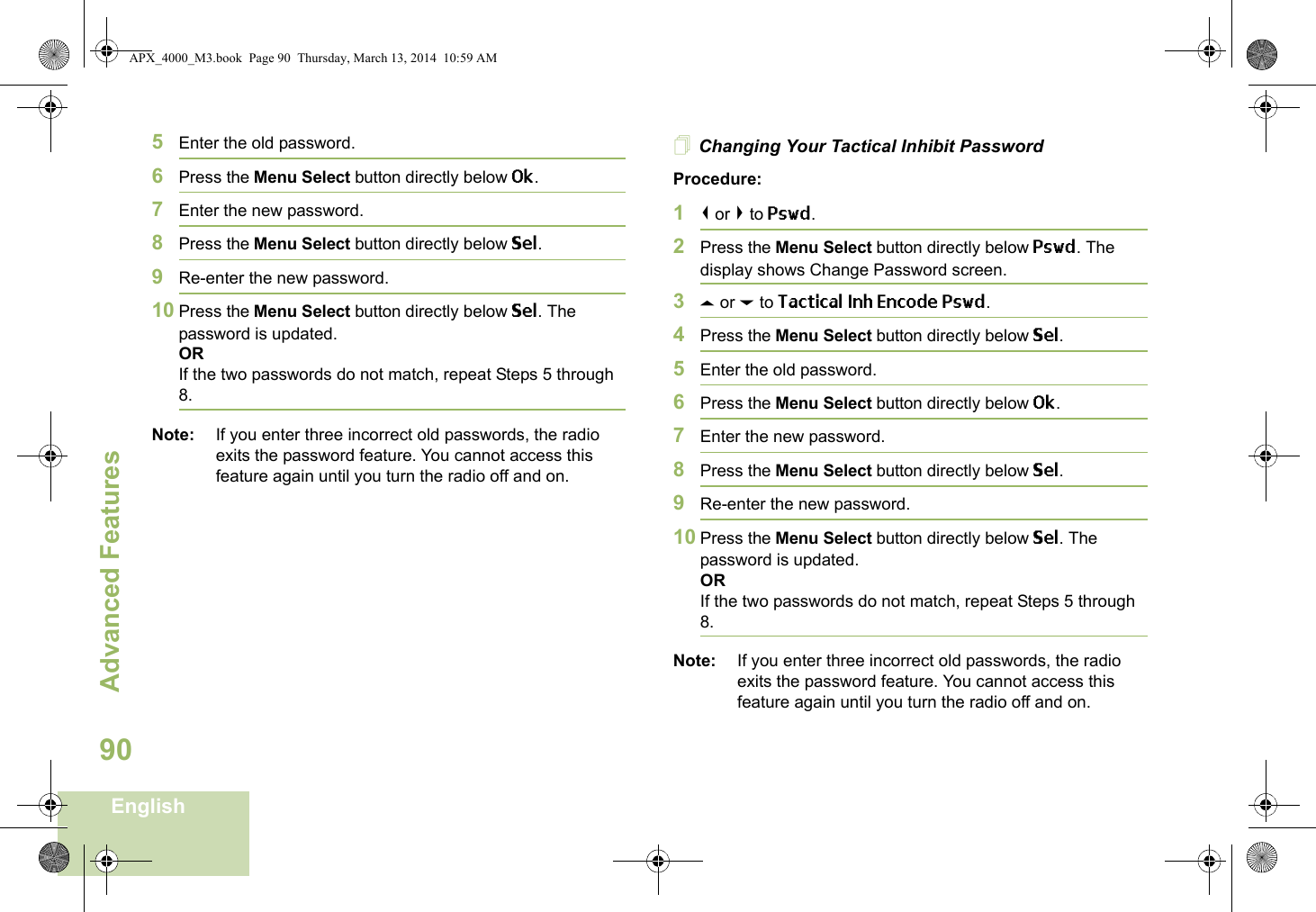 Advanced FeaturesEnglish905Enter the old password.6Press the Menu Select button directly below Ok.7Enter the new password.8Press the Menu Select button directly below Sel.9Re-enter the new password.10 Press the Menu Select button directly below Sel. The password is updated.ORIf the two passwords do not match, repeat Steps 5 through 8.Note: If you enter three incorrect old passwords, the radio exits the password feature. You cannot access this feature again until you turn the radio off and on.Changing Your Tactical Inhibit PasswordProcedure:1&lt; or &gt; to Pswd.2Press the Menu Select button directly below Pswd. The display shows Change Password screen.3U or D to Tactical Inh Encode Pswd.4Press the Menu Select button directly below Sel.5Enter the old password.6Press the Menu Select button directly below Ok.7Enter the new password.8Press the Menu Select button directly below Sel.9Re-enter the new password.10 Press the Menu Select button directly below Sel. The password is updated.ORIf the two passwords do not match, repeat Steps 5 through 8.Note: If you enter three incorrect old passwords, the radio exits the password feature. You cannot access this feature again until you turn the radio off and on.APX_4000_M3.book  Page 90  Thursday, March 13, 2014  10:59 AM