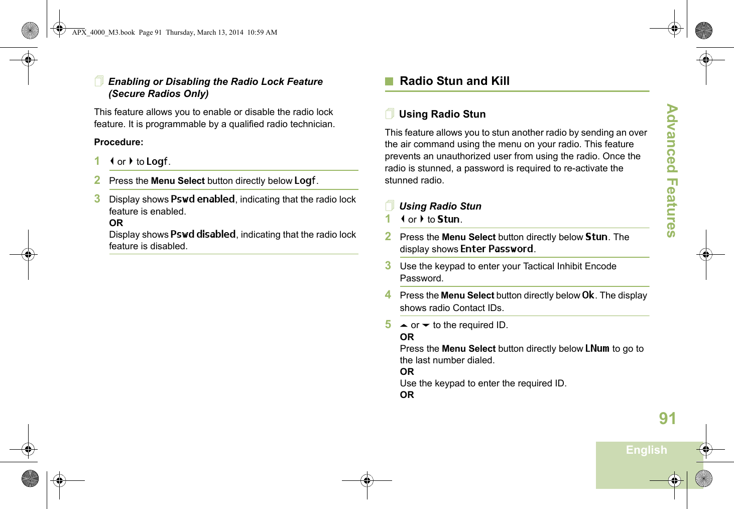 Advanced FeaturesEnglish91Enabling or Disabling the Radio Lock Feature (Secure Radios Only)This feature allows you to enable or disable the radio lock feature. It is programmable by a qualified radio technician.Procedure:1&lt; or &gt; to Logf.2Press the Menu Select button directly below Logf.3Display shows Pswd enabled, indicating that the radio lock feature is enabled.ORDisplay shows Pswd disabled, indicating that the radio lock feature is disabled.Radio Stun and KillUsing Radio StunThis feature allows you to stun another radio by sending an over the air command using the menu on your radio. This feature prevents an unauthorized user from using the radio. Once the radio is stunned, a password is required to re-activate the stunned radio.Using Radio Stun1&lt; or &gt; to Stun.2Press the Menu Select button directly below Stun. The display shows Enter Password.3Use the keypad to enter your Tactical Inhibit Encode Password.4Press the Menu Select button directly below Ok. The display shows radio Contact IDs. 5U or D to the required ID.ORPress the Menu Select button directly below LNum to go to the last number dialed.ORUse the keypad to enter the required ID.ORAPX_4000_M3.book  Page 91  Thursday, March 13, 2014  10:59 AM