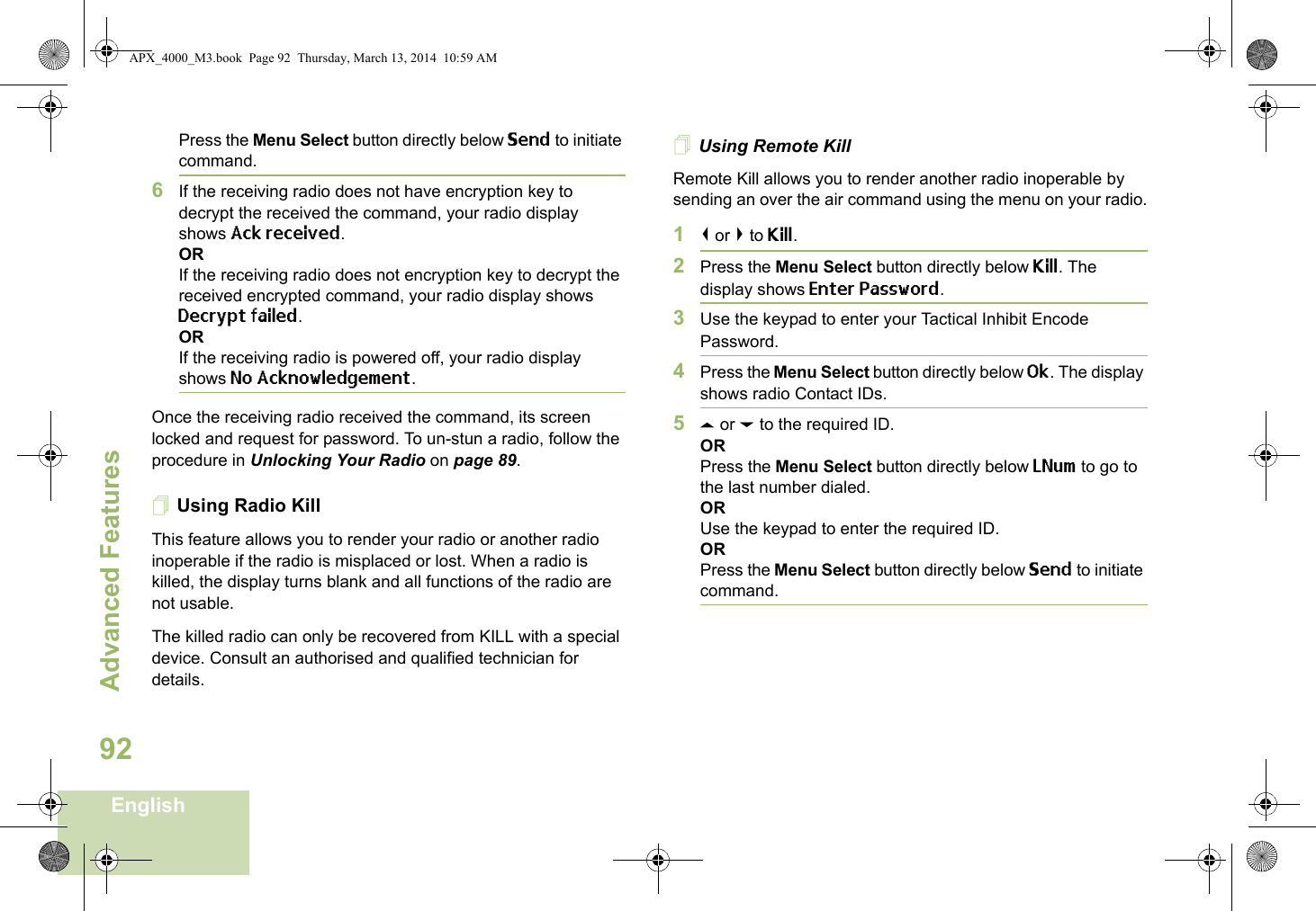 Advanced FeaturesEnglish92Press the Menu Select button directly below Send to initiate command. 6If the receiving radio does not have encryption key to decrypt the received the command, your radio display shows Ack received.ORIf the receiving radio does not encryption key to decrypt the received encrypted command, your radio display shows Decrypt failed.ORIf the receiving radio is powered off, your radio display shows No Acknowledgement.Once the receiving radio received the command, its screen locked and request for password. To un-stun a radio, follow the procedure in Unlocking Your Radio on page 89.Using Radio KillThis feature allows you to render your radio or another radio inoperable if the radio is misplaced or lost. When a radio is killed, the display turns blank and all functions of the radio are not usable.The killed radio can only be recovered from KILL with a special device. Consult an authorised and qualified technician for details.Using Remote KillRemote Kill allows you to render another radio inoperable by sending an over the air command using the menu on your radio.1&lt; or &gt; to Kill.2Press the Menu Select button directly below Kill. The display shows Enter Password.3Use the keypad to enter your Tactical Inhibit Encode Password.4Press the Menu Select button directly below Ok. The display shows radio Contact IDs. 5U or D to the required ID.ORPress the Menu Select button directly below LNum to go to the last number dialed.ORUse the keypad to enter the required ID.ORPress the Menu Select button directly below Send to initiate command. APX_4000_M3.book  Page 92  Thursday, March 13, 2014  10:59 AM
