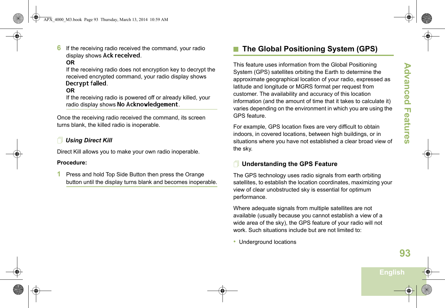 Advanced FeaturesEnglish936If the receiving radio received the command, your radio display shows Ack received.ORIf the receiving radio does not encryption key to decrypt the received encrypted command, your radio display shows Decrypt failed.ORIf the receiving radio is powered off or already killed, your radio display shows No Acknowledgement.Once the receiving radio received the command, its screen turns blank, the killed radio is inoperable.Using Direct KillDirect Kill allows you to make your own radio inoperable.Procedure:1Press and hold Top Side Button then press the Orange button until the display turns blank and becomes inoperable.The Global Positioning System (GPS)This feature uses information from the Global Positioning System (GPS) satellites orbiting the Earth to determine the approximate geographical location of your radio, expressed as latitude and longitude or MGRS format per request from customer. The availability and accuracy of this location information (and the amount of time that it takes to calculate it) varies depending on the environment in which you are using the GPS feature.For example, GPS location fixes are very difficult to obtain indoors, in covered locations, between high buildings, or in situations where you have not established a clear broad view of the sky.Understanding the GPS FeatureThe GPS technology uses radio signals from earth orbiting satellites, to establish the location coordinates, maximizing your view of clear unobstructed sky is essential for optimum performance. Where adequate signals from multiple satellites are not available (usually because you cannot establish a view of a wide area of the sky), the GPS feature of your radio will not work. Such situations include but are not limited to:•Underground locationsAPX_4000_M3.book  Page 93  Thursday, March 13, 2014  10:59 AM