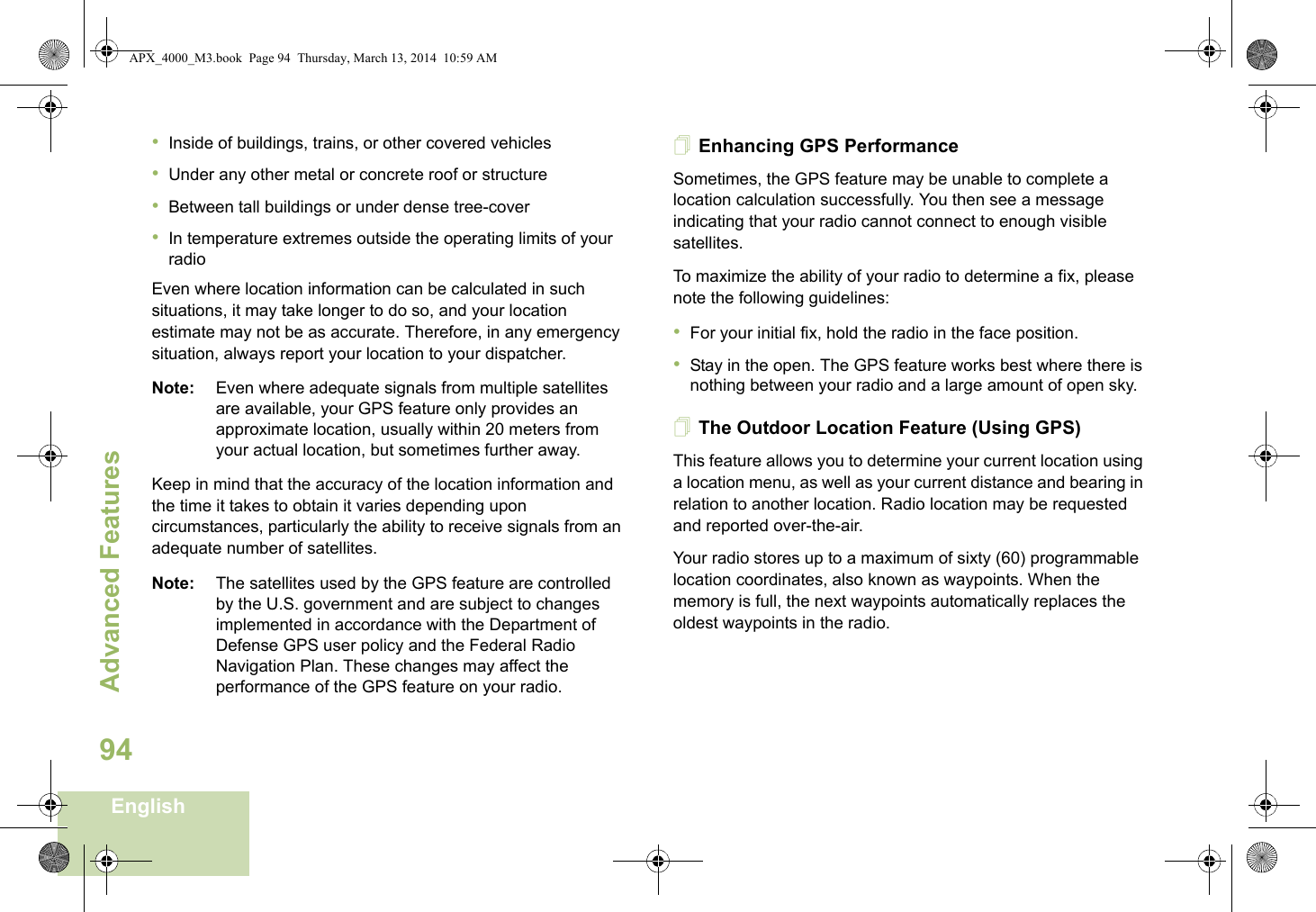 Advanced FeaturesEnglish94•Inside of buildings, trains, or other covered vehicles•Under any other metal or concrete roof or structure•Between tall buildings or under dense tree-cover•In temperature extremes outside the operating limits of your radioEven where location information can be calculated in such situations, it may take longer to do so, and your location estimate may not be as accurate. Therefore, in any emergency situation, always report your location to your dispatcher.Note: Even where adequate signals from multiple satellites are available, your GPS feature only provides an approximate location, usually within 20 meters from your actual location, but sometimes further away.Keep in mind that the accuracy of the location information and the time it takes to obtain it varies depending upon circumstances, particularly the ability to receive signals from an adequate number of satellites.Note: The satellites used by the GPS feature are controlled by the U.S. government and are subject to changes implemented in accordance with the Department of Defense GPS user policy and the Federal Radio Navigation Plan. These changes may affect the performance of the GPS feature on your radio.Enhancing GPS PerformanceSometimes, the GPS feature may be unable to complete a location calculation successfully. You then see a message indicating that your radio cannot connect to enough visible satellites.To maximize the ability of your radio to determine a fix, please note the following guidelines:•For your initial fix, hold the radio in the face position.•Stay in the open. The GPS feature works best where there is nothing between your radio and a large amount of open sky.The Outdoor Location Feature (Using GPS)This feature allows you to determine your current location using a location menu, as well as your current distance and bearing in relation to another location. Radio location may be requested and reported over-the-air.Your radio stores up to a maximum of sixty (60) programmable location coordinates, also known as waypoints. When the memory is full, the next waypoints automatically replaces the oldest waypoints in the radio.APX_4000_M3.book  Page 94  Thursday, March 13, 2014  10:59 AM