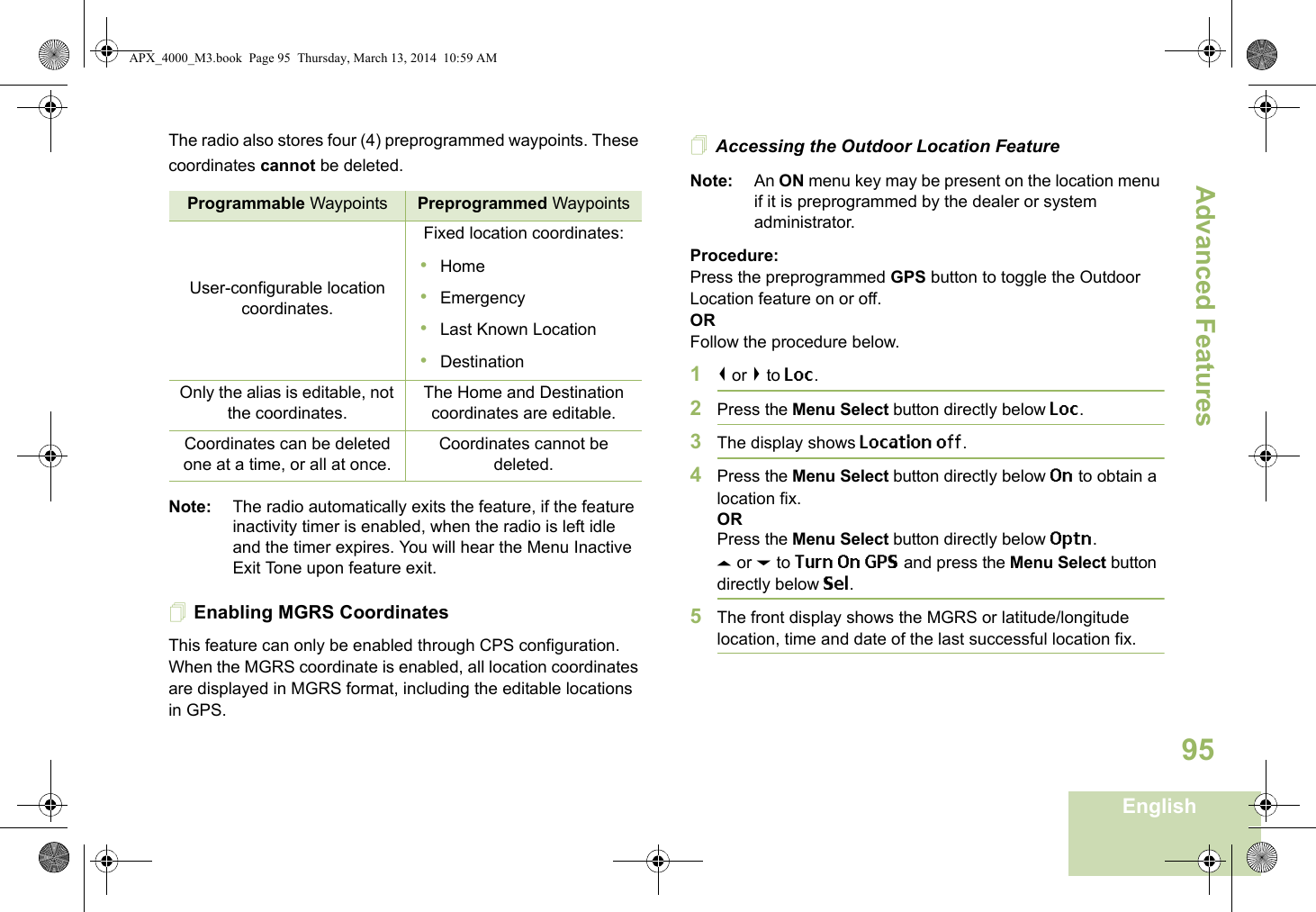 Advanced FeaturesEnglish95The radio also stores four (4) preprogrammed waypoints. These coordinates cannot be deleted.Note: The radio automatically exits the feature, if the feature inactivity timer is enabled, when the radio is left idle and the timer expires. You will hear the Menu Inactive Exit Tone upon feature exit.Enabling MGRS CoordinatesThis feature can only be enabled through CPS configuration. When the MGRS coordinate is enabled, all location coordinates are displayed in MGRS format, including the editable locations in GPS.Accessing the Outdoor Location FeatureNote: An ON menu key may be present on the location menu if it is preprogrammed by the dealer or system administrator.Procedure:Press the preprogrammed GPS button to toggle the Outdoor Location feature on or off.ORFollow the procedure below.1&lt; or &gt; to Loc.2Press the Menu Select button directly below Loc.3The display shows Location off.4Press the Menu Select button directly below On to obtain a location fix.ORPress the Menu Select button directly below Optn.U or D to Turn On GPS and press the Menu Select button directly below Sel.5The front display shows the MGRS or latitude/longitude location, time and date of the last successful location fix.Programmable Waypoints Preprogrammed WaypointsUser-configurable location coordinates.Fixed location coordinates:•Home•Emergency•Last Known Location•DestinationOnly the alias is editable, not the coordinates.The Home and Destination coordinates are editable.Coordinates can be deleted one at a time, or all at once.Coordinates cannot be deleted.APX_4000_M3.book  Page 95  Thursday, March 13, 2014  10:59 AM