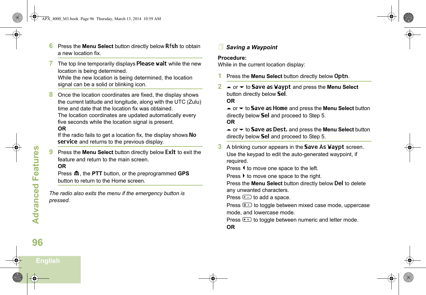 Advanced FeaturesEnglish966Press the Menu Select button directly below Rfsh to obtain a new location fix.7The top line temporarily displays Please wait while the new location is being determined.While the new location is being determined, the location signal can be a solid or blinking icon.8Once the location coordinates are fixed, the display shows the current latitude and longitude, along with the UTC (Zulu) time and date that the location fix was obtained.The location coordinates are updated automatically every five seconds while the location signal is present.ORIf the radio fails to get a location fix, the display shows No service and returns to the previous display.9Press the Menu Select button directly below Exit to exit the feature and return to the main screen.ORPress H, the PTT button, or the preprogrammed GPS button to return to the Home screen.The radio also exits the menu if the emergency button is pressed. Saving a WaypointProcedure:While in the current location display:1Press the Menu Select button directly below Optn.2U or D to Save as Waypt and press the Menu Select button directly below Sel.ORU or D to Save as Home and press the Menu Select button directly below Sel and proceed to Step 5.ORU or D to Save as Dest. and press the Menu Select button directly below Sel and proceed to Step 5.3A blinking cursor appears in the Save As Waypt screen.Use the keypad to edit the auto-generated waypoint, if required.Press &lt; to move one space to the left. Press &gt; to move one space to the right.Press the Menu Select button directly below Del to delete any unwanted characters.Press * to add a space.Press 0 to toggle between mixed case mode, uppercase mode, and lowercase mode.Press # to toggle between numeric and letter mode.ORAPX_4000_M3.book  Page 96  Thursday, March 13, 2014  10:59 AM