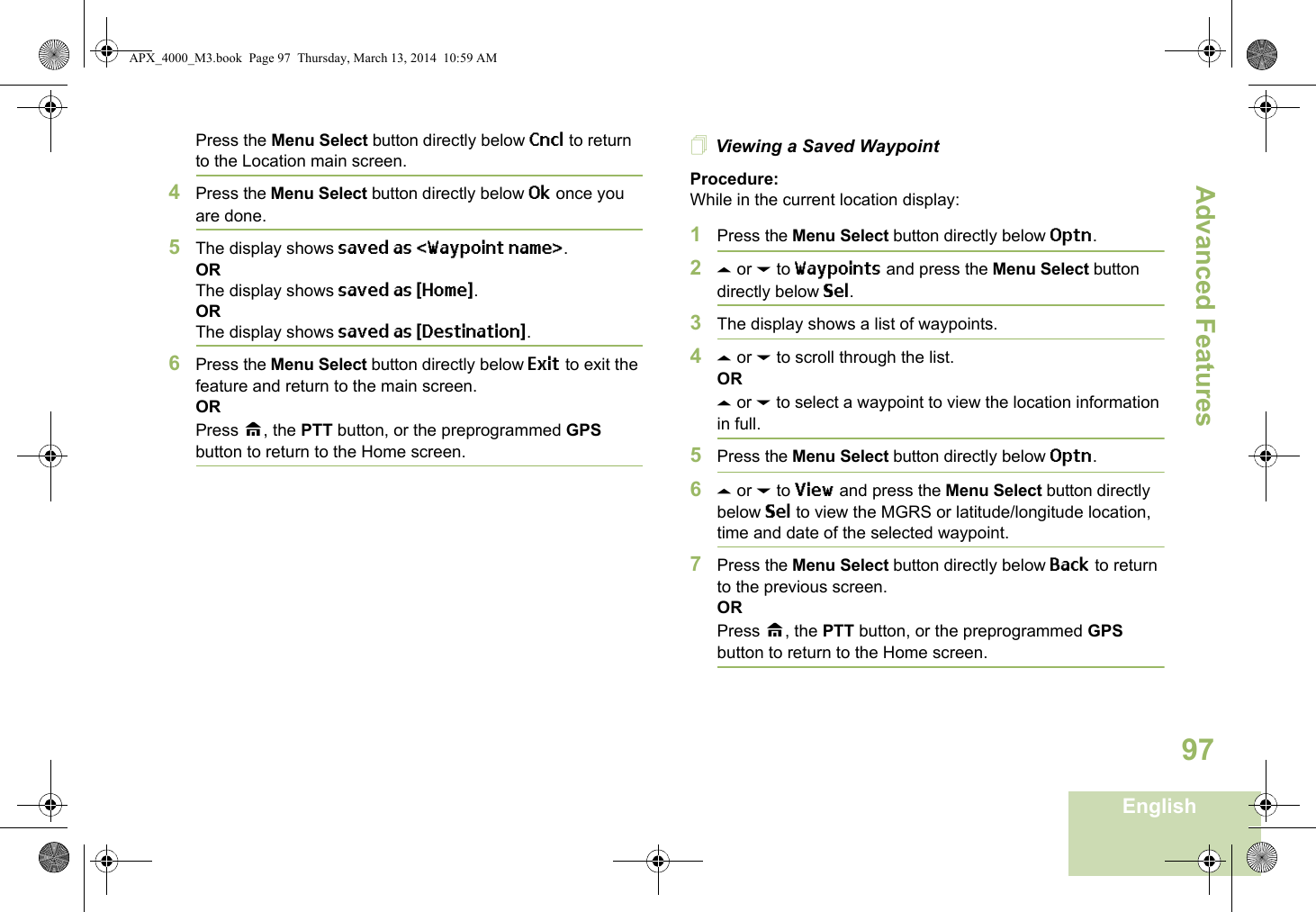 Advanced FeaturesEnglish97Press the Menu Select button directly below Cncl to return to the Location main screen.4Press the Menu Select button directly below Ok once you are done.5The display shows saved as &lt;Waypoint name&gt;.ORThe display shows saved as {Home}.ORThe display shows saved as {Destination}.6Press the Menu Select button directly below Exit to exit the feature and return to the main screen.ORPress H, the PTT button, or the preprogrammed GPS button to return to the Home screen.Viewing a Saved WaypointProcedure:While in the current location display:1Press the Menu Select button directly below Optn.2U or D to Waypoints and press the Menu Select button directly below Sel.3The display shows a list of waypoints.4U or D to scroll through the list.ORU or D to select a waypoint to view the location information in full.5Press the Menu Select button directly below Optn.6U or D to View and press the Menu Select button directly below Sel to view the MGRS or latitude/longitude location, time and date of the selected waypoint.7Press the Menu Select button directly below Back to return to the previous screen.ORPress H, the PTT button, or the preprogrammed GPS button to return to the Home screen.APX_4000_M3.book  Page 97  Thursday, March 13, 2014  10:59 AM