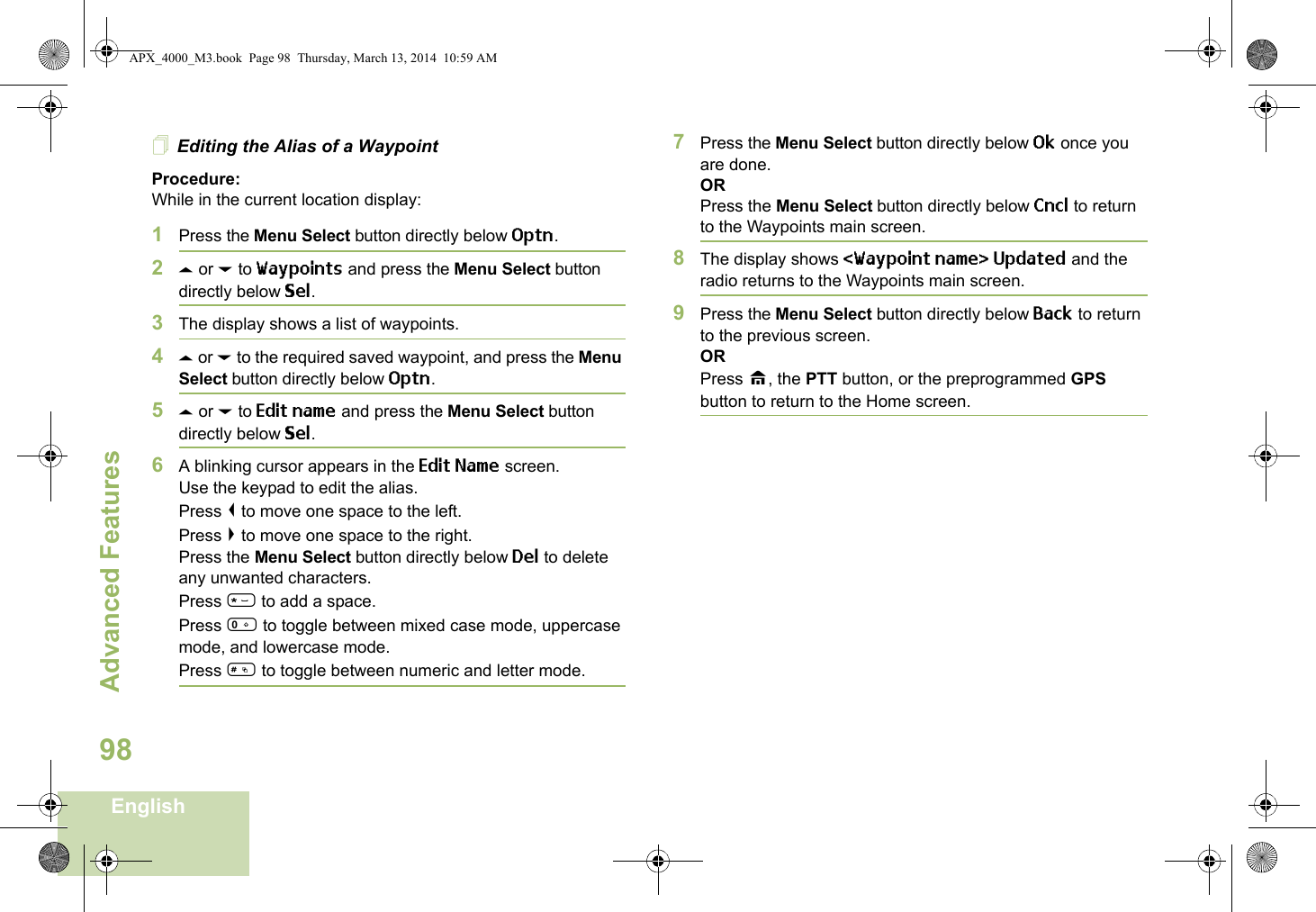 Advanced FeaturesEnglish98Editing the Alias of a WaypointProcedure:While in the current location display:1Press the Menu Select button directly below Optn.2U or D to Waypoints and press the Menu Select button directly below Sel.3The display shows a list of waypoints.4U or D to the required saved waypoint, and press the Menu Select button directly below Optn.5U or D to Edit name and press the Menu Select button directly below Sel.6A blinking cursor appears in the Edit Name screen.Use the keypad to edit the alias. Press &lt; to move one space to the left. Press &gt; to move one space to the right.Press the Menu Select button directly below Del to delete any unwanted characters.Press * to add a space.Press 0 to toggle between mixed case mode, uppercase mode, and lowercase mode.Press # to toggle between numeric and letter mode.7Press the Menu Select button directly below Ok once you are done.ORPress the Menu Select button directly below Cncl to return to the Waypoints main screen.8The display shows &lt;Waypoint name&gt; Updated and the radio returns to the Waypoints main screen.9Press the Menu Select button directly below Back to return to the previous screen.ORPress H, the PTT button, or the preprogrammed GPS button to return to the Home screen.APX_4000_M3.book  Page 98  Thursday, March 13, 2014  10:59 AM