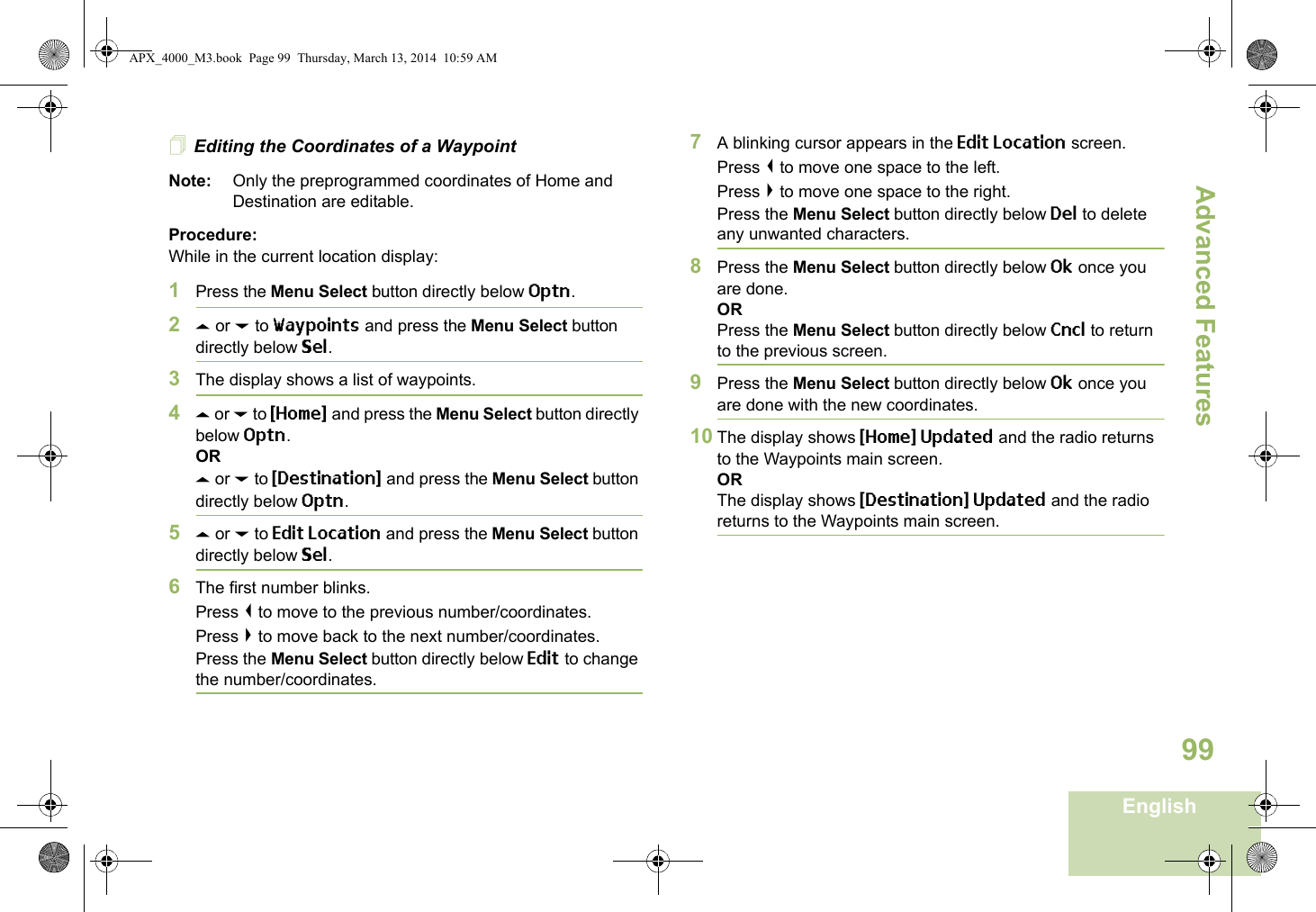 Advanced FeaturesEnglish99Editing the Coordinates of a WaypointNote: Only the preprogrammed coordinates of Home and Destination are editable.Procedure:While in the current location display:1Press the Menu Select button directly below Optn.2U or D to Waypoints and press the Menu Select button directly below Sel.3The display shows a list of waypoints.4U or D to {Home} and press the Menu Select button directly below Optn.ORU or D to {Destination} and press the Menu Select button directly below Optn.5U or D to Edit Location and press the Menu Select button directly below Sel.6The first number blinks.Press &lt; to move to the previous number/coordinates. Press &gt; to move back to the next number/coordinates.Press the Menu Select button directly below Edit to change the number/coordinates.7A blinking cursor appears in the Edit Location screen.Press &lt; to move one space to the left. Press &gt; to move one space to the right.Press the Menu Select button directly below Del to delete any unwanted characters.8Press the Menu Select button directly below Ok once you are done.ORPress the Menu Select button directly below Cncl to return to the previous screen.9Press the Menu Select button directly below Ok once you are done with the new coordinates.10 The display shows {Home} Updated and the radio returns to the Waypoints main screen.ORThe display shows {Destination} Updated and the radio returns to the Waypoints main screen.APX_4000_M3.book  Page 99  Thursday, March 13, 2014  10:59 AM