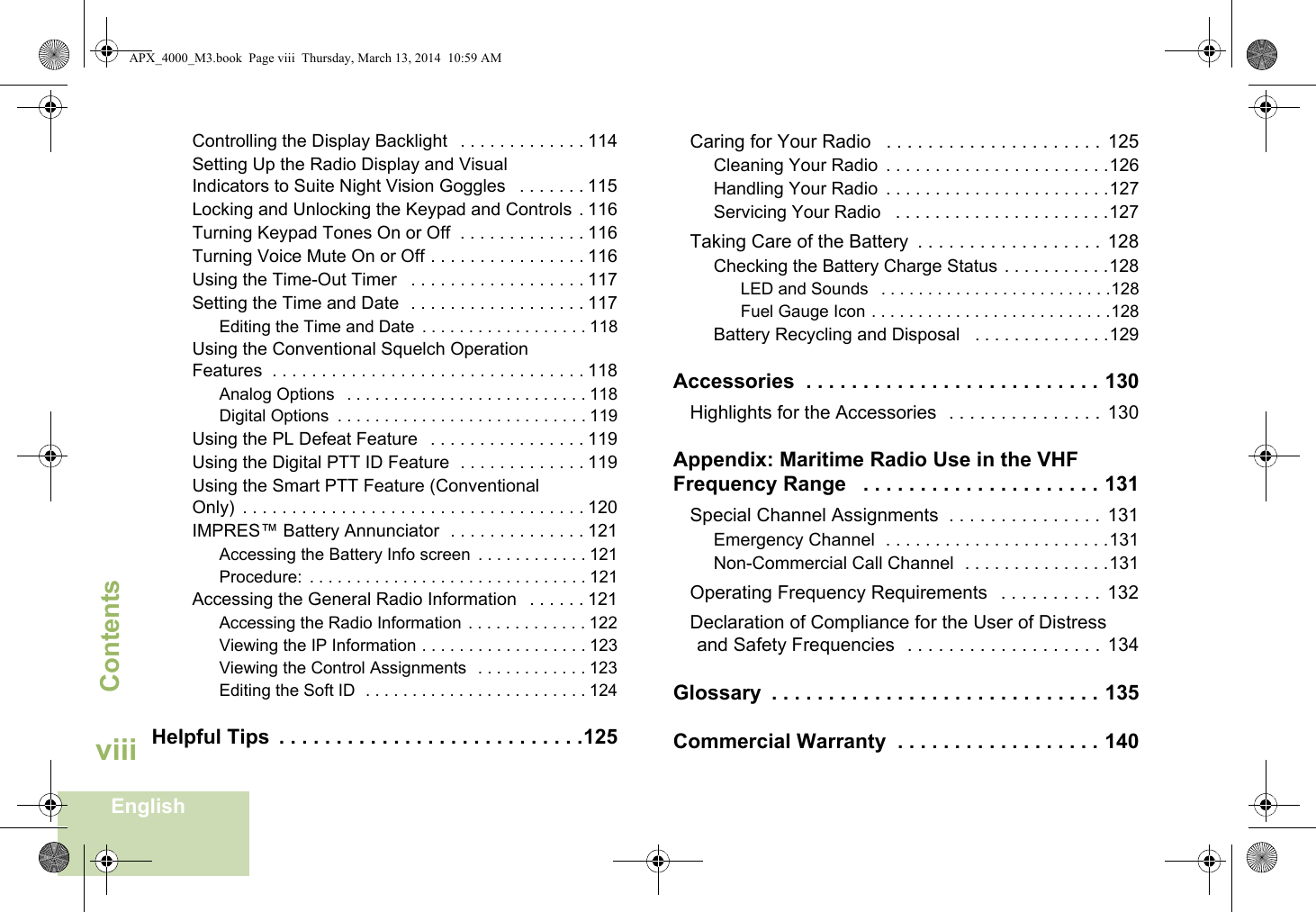 ContentsEnglishviiiControlling the Display Backlight   . . . . . . . . . . . . . 114Setting Up the Radio Display and Visual Indicators to Suite Night Vision Goggles   . . . . . . . 115Locking and Unlocking the Keypad and Controls . 116Turning Keypad Tones On or Off  . . . . . . . . . . . . . 116Turning Voice Mute On or Off . . . . . . . . . . . . . . . . 116Using the Time-Out Timer   . . . . . . . . . . . . . . . . . . 117Setting the Time and Date  . . . . . . . . . . . . . . . . . . 117Editing the Time and Date  . . . . . . . . . . . . . . . . . . 118Using the Conventional Squelch Operation Features  . . . . . . . . . . . . . . . . . . . . . . . . . . . . . . . . 118Analog Options   . . . . . . . . . . . . . . . . . . . . . . . . . . 118Digital Options  . . . . . . . . . . . . . . . . . . . . . . . . . . . 119Using the PL Defeat Feature   . . . . . . . . . . . . . . . . 119Using the Digital PTT ID Feature  . . . . . . . . . . . . . 119Using the Smart PTT Feature (Conventional Only)  . . . . . . . . . . . . . . . . . . . . . . . . . . . . . . . . . . . 120IMPRES™ Battery Annunciator  . . . . . . . . . . . . . . 121Accessing the Battery Info screen  . . . . . . . . . . . . 121Procedure:  . . . . . . . . . . . . . . . . . . . . . . . . . . . . . . 121Accessing the General Radio Information   . . . . . . 121Accessing the Radio Information . . . . . . . . . . . . . 122Viewing the IP Information . . . . . . . . . . . . . . . . . . 123Viewing the Control Assignments  . . . . . . . . . . . . 123Editing the Soft ID  . . . . . . . . . . . . . . . . . . . . . . . . 124Helpful Tips  . . . . . . . . . . . . . . . . . . . . . . . . . . .125Caring for Your Radio   . . . . . . . . . . . . . . . . . . . . .  125Cleaning Your Radio  . . . . . . . . . . . . . . . . . . . . . . .126Handling Your Radio  . . . . . . . . . . . . . . . . . . . . . . .127Servicing Your Radio   . . . . . . . . . . . . . . . . . . . . . .127Taking Care of the Battery  . . . . . . . . . . . . . . . . . .  128Checking the Battery Charge Status . . . . . . . . . . .128LED and Sounds   . . . . . . . . . . . . . . . . . . . . . . . . .128Fuel Gauge Icon . . . . . . . . . . . . . . . . . . . . . . . . . .128Battery Recycling and Disposal   . . . . . . . . . . . . . .129Accessories  . . . . . . . . . . . . . . . . . . . . . . . . . . 130Highlights for the Accessories  . . . . . . . . . . . . . . .  130Appendix: Maritime Radio Use in the VHF Frequency Range   . . . . . . . . . . . . . . . . . . . . . 131Special Channel Assignments  . . . . . . . . . . . . . . .  131Emergency Channel  . . . . . . . . . . . . . . . . . . . . . . .131Non-Commercial Call Channel  . . . . . . . . . . . . . . .131Operating Frequency Requirements   . . . . . . . . . .  132Declaration of Compliance for the User of Distress and Safety Frequencies  . . . . . . . . . . . . . . . . . . .  134Glossary  . . . . . . . . . . . . . . . . . . . . . . . . . . . . . 135Commercial Warranty  . . . . . . . . . . . . . . . . . . 140APX_4000_M3.book  Page viii  Thursday, March 13, 2014  10:59 AM