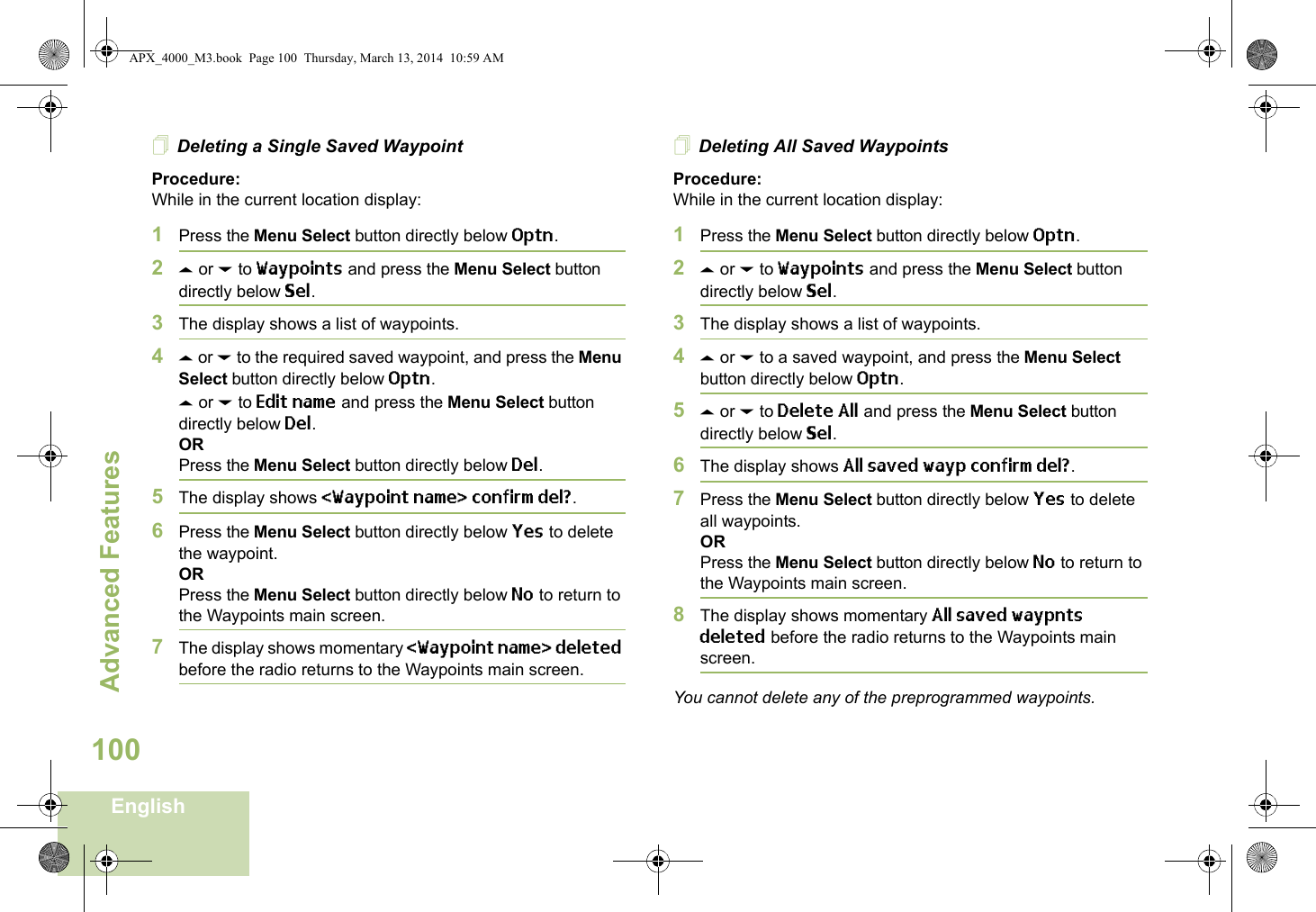 Advanced FeaturesEnglish100Deleting a Single Saved WaypointProcedure:While in the current location display:1Press the Menu Select button directly below Optn.2U or D to Waypoints and press the Menu Select button directly below Sel.3The display shows a list of waypoints.4U or D to the required saved waypoint, and press the Menu Select button directly below Optn.U or D to Edit name and press the Menu Select button directly below Del.ORPress the Menu Select button directly below Del.5The display shows &lt;Waypoint name&gt; confirm del?.6Press the Menu Select button directly below Yes to delete the waypoint.ORPress the Menu Select button directly below No to return to the Waypoints main screen.7The display shows momentary &lt;Waypoint name&gt; deleted before the radio returns to the Waypoints main screen.Deleting All Saved WaypointsProcedure:While in the current location display:1Press the Menu Select button directly below Optn.2U or D to Waypoints and press the Menu Select button directly below Sel.3The display shows a list of waypoints.4U or D to a saved waypoint, and press the Menu Select button directly below Optn.5U or D to Delete All and press the Menu Select button directly below Sel.6The display shows All saved wayp confirm del?.7Press the Menu Select button directly below Yes to delete all waypoints.ORPress the Menu Select button directly below No to return to the Waypoints main screen.8The display shows momentary All saved waypnts deleted before the radio returns to the Waypoints main screen.You cannot delete any of the preprogrammed waypoints.APX_4000_M3.book  Page 100  Thursday, March 13, 2014  10:59 AM