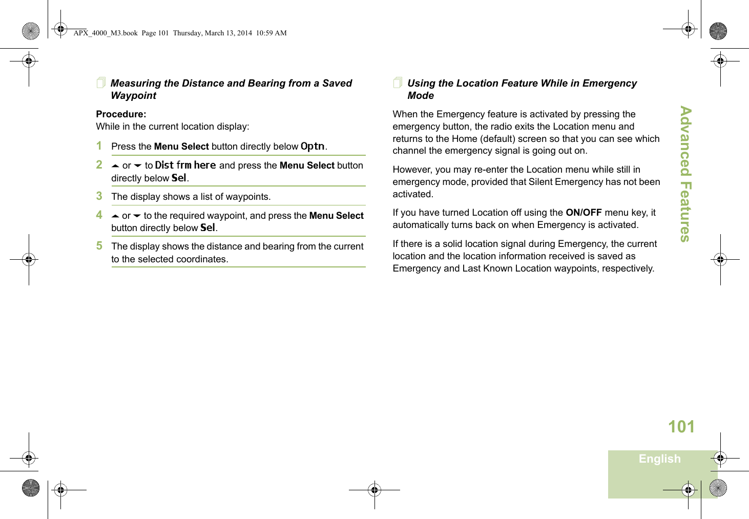Advanced FeaturesEnglish101Measuring the Distance and Bearing from a Saved WaypointProcedure:While in the current location display:1Press the Menu Select button directly below Optn.2U or D to Dist frm here and press the Menu Select button directly below Sel.3The display shows a list of waypoints.4U or D to the required waypoint, and press the Menu Select button directly below Sel.5The display shows the distance and bearing from the current to the selected coordinates. Using the Location Feature While in Emergency ModeWhen the Emergency feature is activated by pressing the emergency button, the radio exits the Location menu and returns to the Home (default) screen so that you can see which channel the emergency signal is going out on.However, you may re-enter the Location menu while still in emergency mode, provided that Silent Emergency has not been activated.If you have turned Location off using the ON/OFF menu key, it automatically turns back on when Emergency is activated. If there is a solid location signal during Emergency, the current location and the location information received is saved as Emergency and Last Known Location waypoints, respectively.APX_4000_M3.book  Page 101  Thursday, March 13, 2014  10:59 AM