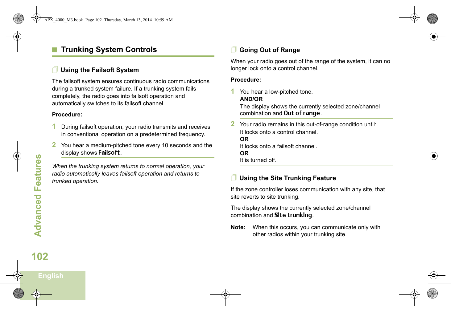 Advanced FeaturesEnglish102Trunking System ControlsUsing the Failsoft SystemThe failsoft system ensures continuous radio communications during a trunked system failure. If a trunking system fails completely, the radio goes into failsoft operation and automatically switches to its failsoft channel.Procedure:1During failsoft operation, your radio transmits and receives in conventional operation on a predetermined frequency.2You hear a medium-pitched tone every 10 seconds and the display shows Failsoft.When the trunking system returns to normal operation, your radio automatically leaves failsoft operation and returns to trunked operation.Going Out of RangeWhen your radio goes out of the range of the system, it can no longer lock onto a control channel. Procedure:1You hear a low-pitched tone.AND/ORThe display shows the currently selected zone/channel combination and Out of range.2Your radio remains in this out-of-range condition until:It locks onto a control channel.ORIt locks onto a failsoft channel.ORIt is turned off.Using the Site Trunking FeatureIf the zone controller loses communication with any site, that site reverts to site trunking.The display shows the currently selected zone/channel combination and Site trunking.Note: When this occurs, you can communicate only with other radios within your trunking site.APX_4000_M3.book  Page 102  Thursday, March 13, 2014  10:59 AM