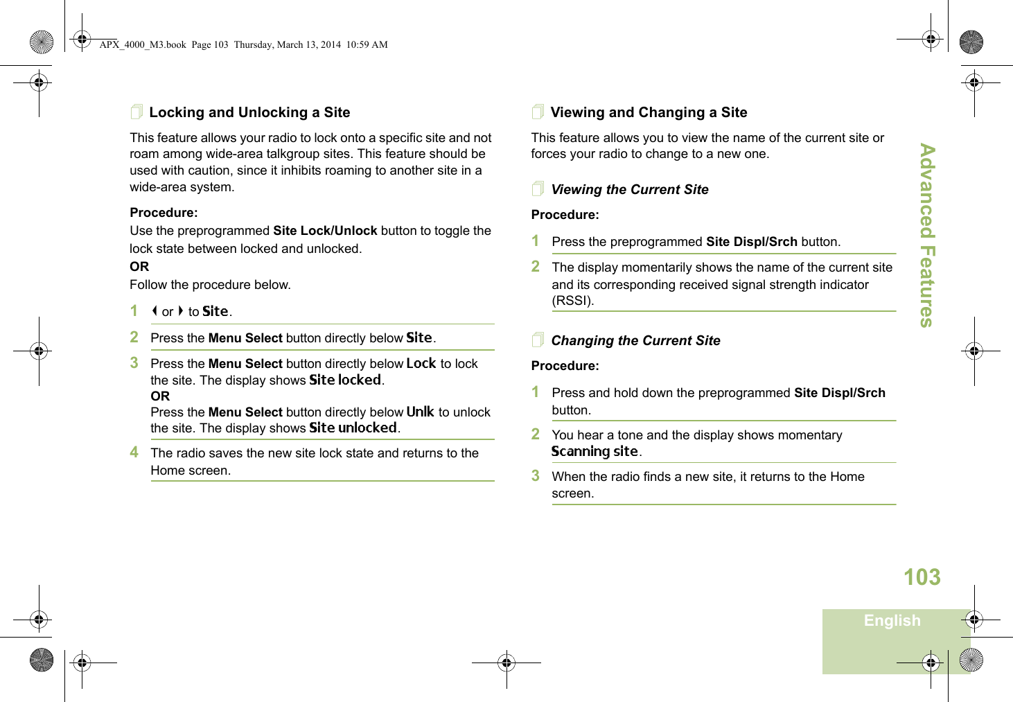 Advanced FeaturesEnglish103Locking and Unlocking a SiteThis feature allows your radio to lock onto a specific site and not roam among wide-area talkgroup sites. This feature should be used with caution, since it inhibits roaming to another site in a wide-area system.Procedure: Use the preprogrammed Site Lock/Unlock button to toggle the lock state between locked and unlocked.ORFollow the procedure below.1&lt; or &gt; to Site.2Press the Menu Select button directly below Site.3Press the Menu Select button directly below Lock to lock the site. The display shows Site locked. ORPress the Menu Select button directly below Unlk to unlock the site. The display shows Site unlocked.4The radio saves the new site lock state and returns to the Home screen.Viewing and Changing a SiteThis feature allows you to view the name of the current site or forces your radio to change to a new one.Viewing the Current SiteProcedure:1Press the preprogrammed Site Displ/Srch button.2The display momentarily shows the name of the current site and its corresponding received signal strength indicator (RSSI).Changing the Current SiteProcedure:1Press and hold down the preprogrammed Site Displ/Srch button.2You hear a tone and the display shows momentary Scanning site.3When the radio finds a new site, it returns to the Home screen.APX_4000_M3.book  Page 103  Thursday, March 13, 2014  10:59 AM