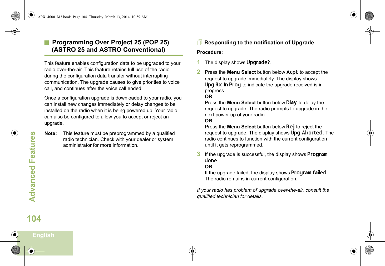 Advanced FeaturesEnglish104Programming Over Project 25 (POP 25) (ASTRO 25 and ASTRO Conventional)This feature enables configuration data to be upgraded to your radio over-the-air. This feature retains full use of the radio during the configuration data transfer without interrupting communication. The upgrade pauses to give priorities to voice call, and continues after the voice call ended.Once a configuration upgrade is downloaded to your radio, you can install new changes immediately or delay changes to be installed on the radio when it is being powered up. Your radio can also be configured to allow you to accept or reject an upgrade. Note: This feature must be preprogrammed by a qualified radio technician. Check with your dealer or system administrator for more information.Responding to the notification of UpgradeProcedure:1The display shows Upgrade?. 2Press the Menu Select button below Acpt to accept the request to upgrade immediately. The display shows UpgRxInProg to indicate the upgrade received is in progress.ORPress the Menu Select button below Dlay to delay the request to upgrade. The radio prompts to upgrade in the next power up of your radio.ORPress the Menu Select button below Rej to reject the request to upgrade. The display shows Upg Aborted. The radio continues to function with the current configuration until it gets reprogrammed.3If the upgrade is successful, the display shows Program done.ORIf the upgrade failed, the display shows Program failed. The radio remains in current configuration.If your radio has problem of upgrade over-the-air, consult the qualified technician for details.APX_4000_M3.book  Page 104  Thursday, March 13, 2014  10:59 AM