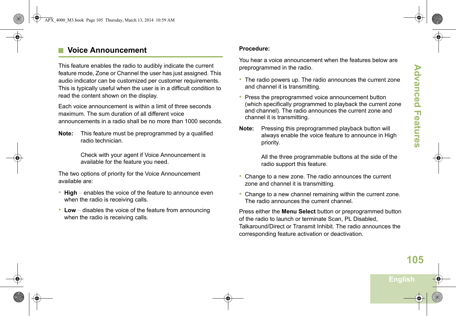 Advanced FeaturesEnglish105Voice AnnouncementThis feature enables the radio to audibly indicate the current feature mode, Zone or Channel the user has just assigned. This audio indicator can be customized per customer requirements. This is typically useful when the user is in a difficult condition to read the content shown on the display. Each voice announcement is within a limit of three seconds maximum. The sum duration of all different voice announcements in a radio shall be no more than 1000 seconds.Note: This feature must be preprogrammed by a qualified radio technician.Check with your agent if Voice Announcement is available for the feature you need.The two options of priority for the Voice Announcement available are:•High – enables the voice of the feature to announce even when the radio is receiving calls.•Low – disables the voice of the feature from announcing when the radio is receiving calls.Procedure:You hear a voice announcement when the features below are preprogrammed in the radio.•The radio powers up. The radio announces the current zone and channel it is transmitting.•Press the preprogrammed voice announcement button (which specifically programmed to playback the current zone and channel). The radio announces the current zone and channel it is transmitting.Note: Pressing this preprogrammed playback button will always enable the voice feature to announce in High priority.All the three programmable buttons at the side of the radio support this feature.•Change to a new zone. The radio announces the current zone and channel it is transmitting.•Change to a new channel remaining within the current zone. The radio announces the current channel.Press either the Menu Select button or preprogrammed button of the radio to launch or terminate Scan, PL Disabled, Talkaround/Direct or Transmit Inhibit. The radio announces the corresponding feature activation or deactivation. APX_4000_M3.book  Page 105  Thursday, March 13, 2014  10:59 AM