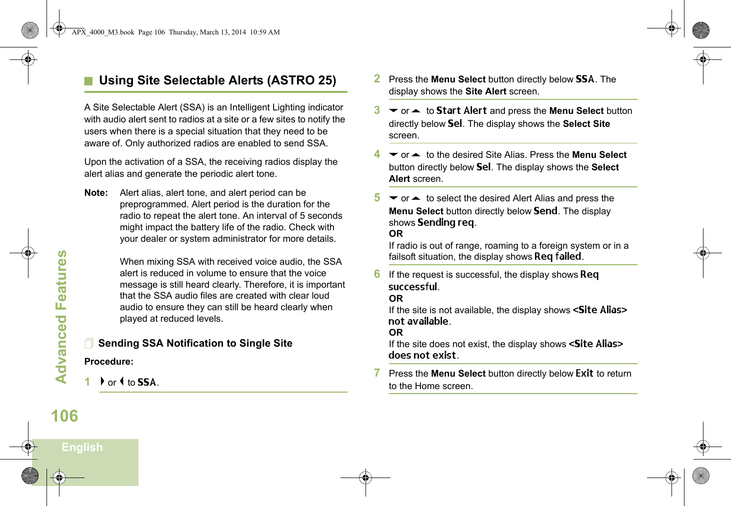 Advanced FeaturesEnglish106Using Site Selectable Alerts (ASTRO 25)A Site Selectable Alert (SSA) is an Intelligent Lighting indicator with audio alert sent to radios at a site or a few sites to notify the users when there is a special situation that they need to be aware of. Only authorized radios are enabled to send SSA.Upon the activation of a SSA, the receiving radios display the alert alias and generate the periodic alert tone.Note: Alert alias, alert tone, and alert period can be preprogrammed. Alert period is the duration for the radio to repeat the alert tone. An interval of 5 seconds might impact the battery life of the radio. Check with your dealer or system administrator for more details. When mixing SSA with received voice audio, the SSA alert is reduced in volume to ensure that the voice message is still heard clearly. Therefore, it is important that the SSA audio files are created with clear loud audio to ensure they can still be heard clearly when played at reduced levels.Sending SSA Notification to Single SiteProcedure:1&gt; or &lt; to SSA.2Press the Menu Select button directly below SSA. The display shows the Site Alert screen.3D or U  to Start Alert and press the Menu Select button directly below Sel. The display shows the Select Site screen.4D or U  to the desired Site Alias. Press the Menu Select button directly below Sel. The display shows the Select Alert screen.5D or U  to select the desired Alert Alias and press the Menu Select button directly below Send. The display shows Sending req.ORIf radio is out of range, roaming to a foreign system or in a failsoft situation, the display shows Req failed.6If the request is successful, the display shows Req successful.ORIf the site is not available, the display shows &lt;Site Alias&gt; not available.ORIf the site does not exist, the display shows &lt;Site Alias&gt; does not exist.7Press the Menu Select button directly below Exit to return to the Home screen.APX_4000_M3.book  Page 106  Thursday, March 13, 2014  10:59 AM