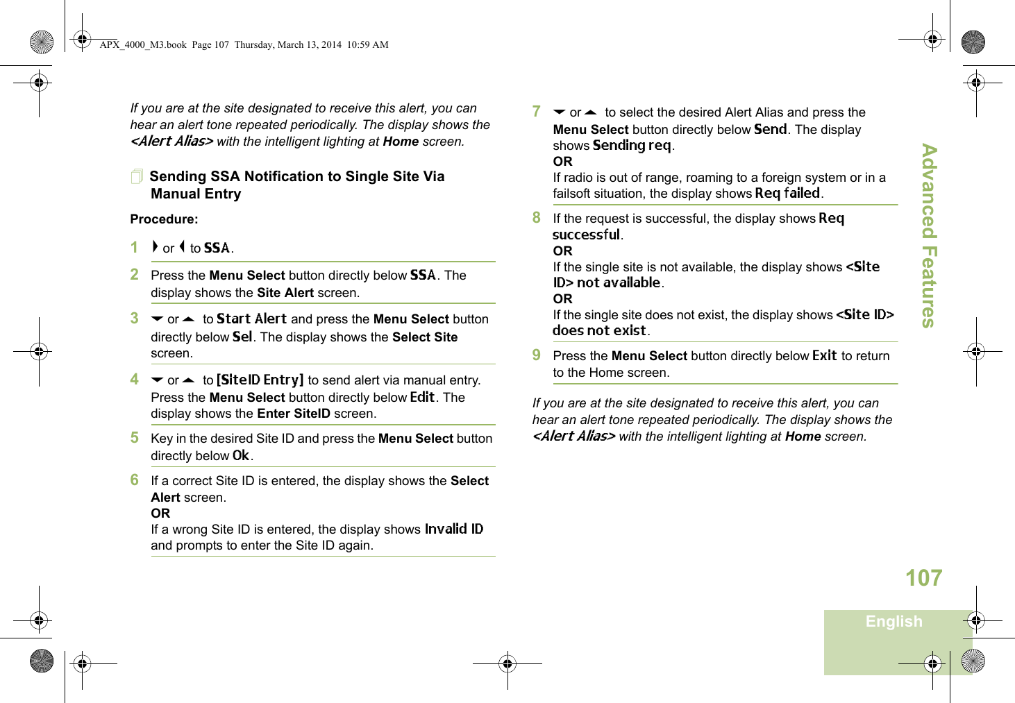 Advanced FeaturesEnglish107If you are at the site designated to receive this alert, you can hear an alert tone repeated periodically. The display shows the &lt;Alert Alias&gt; with the intelligent lighting at Home screen.Sending SSA Notification to Single Site Via Manual EntryProcedure:1&gt; or &lt; to SSA.2Press the Menu Select button directly below SSA. The display shows the Site Alert screen.3D or U  to Start Alert and press the Menu Select button directly below Sel. The display shows the Select Site screen.4D or U  to {SiteID Entry} to send alert via manual entry. Press the Menu Select button directly below Edit. The display shows the Enter SiteID screen. 5Key in the desired Site ID and press the Menu Select button directly below Ok.6If a correct Site ID is entered, the display shows the Select Alert screen.ORIf a wrong Site ID is entered, the display shows Invalid ID and prompts to enter the Site ID again.7D or U  to select the desired Alert Alias and press the Menu Select button directly below Send. The display shows Sending req.ORIf radio is out of range, roaming to a foreign system or in a failsoft situation, the display shows Req failed.8If the request is successful, the display shows Req successful.ORIf the single site is not available, the display shows &lt;Site ID&gt; not available.ORIf the single site does not exist, the display shows &lt;Site ID&gt; does not exist.9Press the Menu Select button directly below Exit to return to the Home screen.If you are at the site designated to receive this alert, you can hear an alert tone repeated periodically. The display shows the &lt;Alert Alias&gt; with the intelligent lighting at Home screen.APX_4000_M3.book  Page 107  Thursday, March 13, 2014  10:59 AM