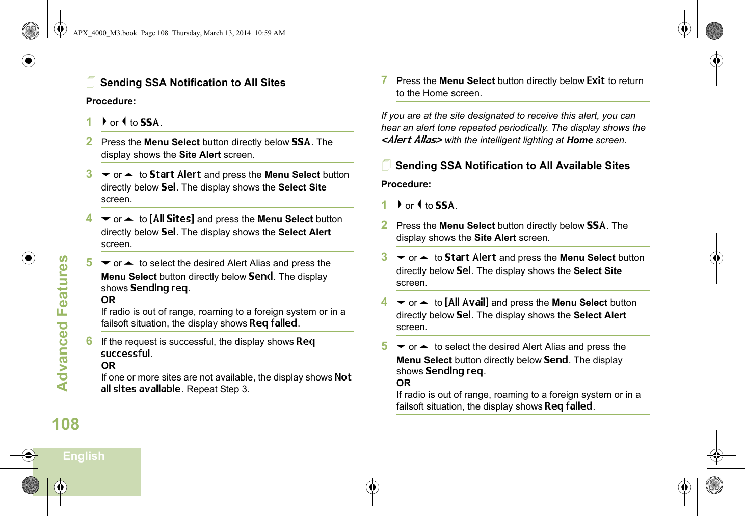 Advanced FeaturesEnglish108Sending SSA Notification to All SitesProcedure:1&gt; or &lt; to SSA.2Press the Menu Select button directly below SSA. The display shows the Site Alert screen.3D or U  to Start Alert and press the Menu Select button directly below Sel. The display shows the Select Site screen.4D or U  to {All Sites} and press the Menu Select button directly below Sel. The display shows the Select Alert screen.5D or U  to select the desired Alert Alias and press the Menu Select button directly below Send. The display shows Sending req.ORIf radio is out of range, roaming to a foreign system or in a failsoft situation, the display shows Req failed.6If the request is successful, the display shows Req successful.ORIf one or more sites are not available, the display shows Not all sites available. Repeat Step 3.7Press the Menu Select button directly below Exit to return to the Home screen.If you are at the site designated to receive this alert, you can hear an alert tone repeated periodically. The display shows the &lt;Alert Alias&gt; with the intelligent lighting at Home screen.Sending SSA Notification to All Available SitesProcedure:1&gt; or &lt; to SSA.2Press the Menu Select button directly below SSA. The display shows the Site Alert screen.3D or U  to Start Alert and press the Menu Select button directly below Sel. The display shows the Select Site screen.4D or U  to {All Avail} and press the Menu Select button directly below Sel. The display shows the Select Alert screen.5D or U  to select the desired Alert Alias and press the Menu Select button directly below Send. The display shows Sending req.ORIf radio is out of range, roaming to a foreign system or in a failsoft situation, the display shows Req failed.APX_4000_M3.book  Page 108  Thursday, March 13, 2014  10:59 AM