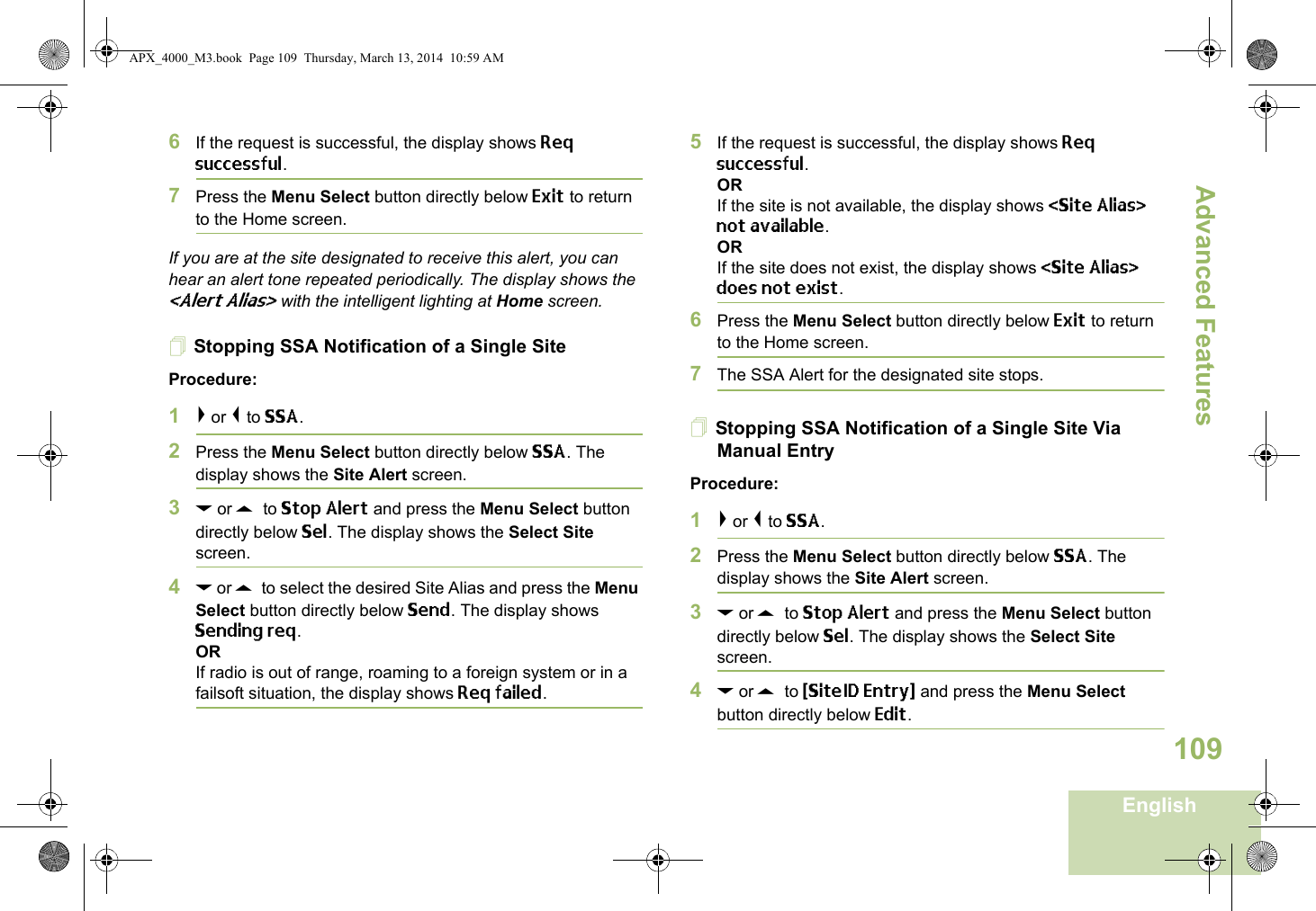 Advanced FeaturesEnglish1096If the request is successful, the display shows Req successful.7Press the Menu Select button directly below Exit to return to the Home screen.If you are at the site designated to receive this alert, you can hear an alert tone repeated periodically. The display shows the &lt;Alert Alias&gt; with the intelligent lighting at Home screen.Stopping SSA Notification of a Single SiteProcedure:1&gt; or &lt; to SSA.2Press the Menu Select button directly below SSA. The display shows the Site Alert screen.3D or U  to Stop Alert and press the Menu Select button directly below Sel. The display shows the Select Site screen.4D or U  to select the desired Site Alias and press the Menu Select button directly below Send. The display shows Sending req.ORIf radio is out of range, roaming to a foreign system or in a failsoft situation, the display shows Req failed.5If the request is successful, the display shows Req successful.ORIf the site is not available, the display shows &lt;Site Alias&gt; not available.ORIf the site does not exist, the display shows &lt;Site Alias&gt; does not exist.6Press the Menu Select button directly below Exit to return to the Home screen.7The SSA Alert for the designated site stops.Stopping SSA Notification of a Single Site Via Manual EntryProcedure:1&gt; or &lt; to SSA.2Press the Menu Select button directly below SSA. The display shows the Site Alert screen.3D or U  to Stop Alert and press the Menu Select button directly below Sel. The display shows the Select Site screen.4D or U  to {SiteID Entry} and press the Menu Select button directly below Edit.APX_4000_M3.book  Page 109  Thursday, March 13, 2014  10:59 AM