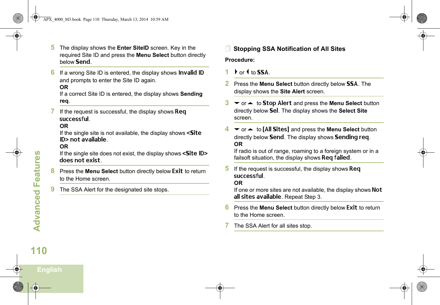 Advanced FeaturesEnglish1105The display shows the Enter SiteID screen. Key in the required Site ID and press the Menu Select button directly below Send.6If a wrong Site ID is entered, the display shows Invalid ID and prompts to enter the Site ID again.ORIf a correct Site ID is entered, the display shows Sending req.7If the request is successful, the display shows Req successful.ORIf the single site is not available, the display shows &lt;Site ID&gt; not available.ORIf the single site does not exist, the display shows &lt;Site ID&gt; does not exist.8Press the Menu Select button directly below Exit to return to the Home screen.9The SSA Alert for the designated site stops.Stopping SSA Notification of All SitesProcedure:1&gt; or &lt; to SSA.2Press the Menu Select button directly below SSA. The display shows the Site Alert screen.3D or U  to Stop Alert and press the Menu Select button directly below Sel. The display shows the Select Site screen.4D or U  to {All Sites} and press the Menu Select button directly below Send. The display shows Sending req.ORIf radio is out of range, roaming to a foreign system or in a failsoft situation, the display shows Req failed.5If the request is successful, the display shows Req successful.ORIf one or more sites are not available, the display shows Not all sites available. Repeat Step 3.6Press the Menu Select button directly below Exit to return to the Home screen.7The SSA Alert for all sites stop.APX_4000_M3.book  Page 110  Thursday, March 13, 2014  10:59 AM