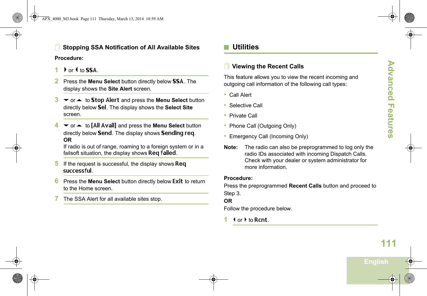 Advanced FeaturesEnglish111Stopping SSA Notification of All Available SitesProcedure:1&gt; or &lt; to SSA.2Press the Menu Select button directly below SSA. The display shows the Site Alert screen.3D or U  to Stop Alert and press the Menu Select button directly below Sel. The display shows the Select Site screen.4D or U  to {All Avail} and press the Menu Select button directly below Send. The display shows Sending req.ORIf radio is out of range, roaming to a foreign system or in a failsoft situation, the display shows Req failed.5If the request is successful, the display shows Req successful.6Press the Menu Select button directly below Exit to return to the Home screen.7The SSA Alert for all available sites stop.UtilitiesViewing the Recent CallsThis feature allows you to view the recent incoming and outgoing call information of the following call types:•Call Alert•Selective Call•Private Call•Phone Call (Outgoing Only)•Emergency Call (Incoming Only)Note: The radio can also be preprogrammed to log only the radio IDs associated with incoming Dispatch Calls. Check with your dealer or system administrator for more information.Procedure: Press the preprogrammed Recent Calls button and proceed to Step 3.ORFollow the procedure below.1&lt; or &gt; to Rcnt.APX_4000_M3.book  Page 111  Thursday, March 13, 2014  10:59 AM