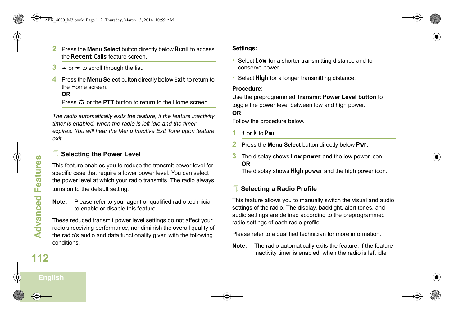 Advanced FeaturesEnglish1122Press the Menu Select button directly below Rcnt to access the Recent Calls feature screen.3U or D to scroll through the list.4Press the Menu Select button directly below Exit to return to the Home screen.ORPress H or the PTT button to return to the Home screen.The radio automatically exits the feature, if the feature inactivity timer is enabled, when the radio is left idle and the timer expires. You will hear the Menu Inactive Exit Tone upon feature exit.Selecting the Power LevelThis feature enables you to reduce the transmit power level for specific case that require a lower power level. You can select the power level at which your radio transmits. The radio always turns on to the default setting. Note: Please refer to your agent or qualified radio technician to enable or disable this feature.These reduced transmit power level settings do not affect your radio’s receiving performance, nor diminish the overall quality of the radio’s audio and data functionality given with the following conditions.Settings: •Select Low for a shorter transmitting distance and to conserve power.•Select High for a longer transmitting distance.Procedure: Use the preprogrammed Transmit Power Level button to toggle the power level between low and high power.ORFollow the procedure below.1&lt; or &gt; to Pwr.2Press the Menu Select button directly below Pwr. 3The display shows Low power and the low power icon.ORThe display shows High power and the high power icon.Selecting a Radio ProfileThis feature allows you to manually switch the visual and audio settings of the radio. The display, backlight, alert tones, and audio settings are defined according to the preprogrammed radio settings of each radio profile.Please refer to a qualified technician for more information.Note: The radio automatically exits the feature, if the feature inactivity timer is enabled, when the radio is left idle APX_4000_M3.book  Page 112  Thursday, March 13, 2014  10:59 AM