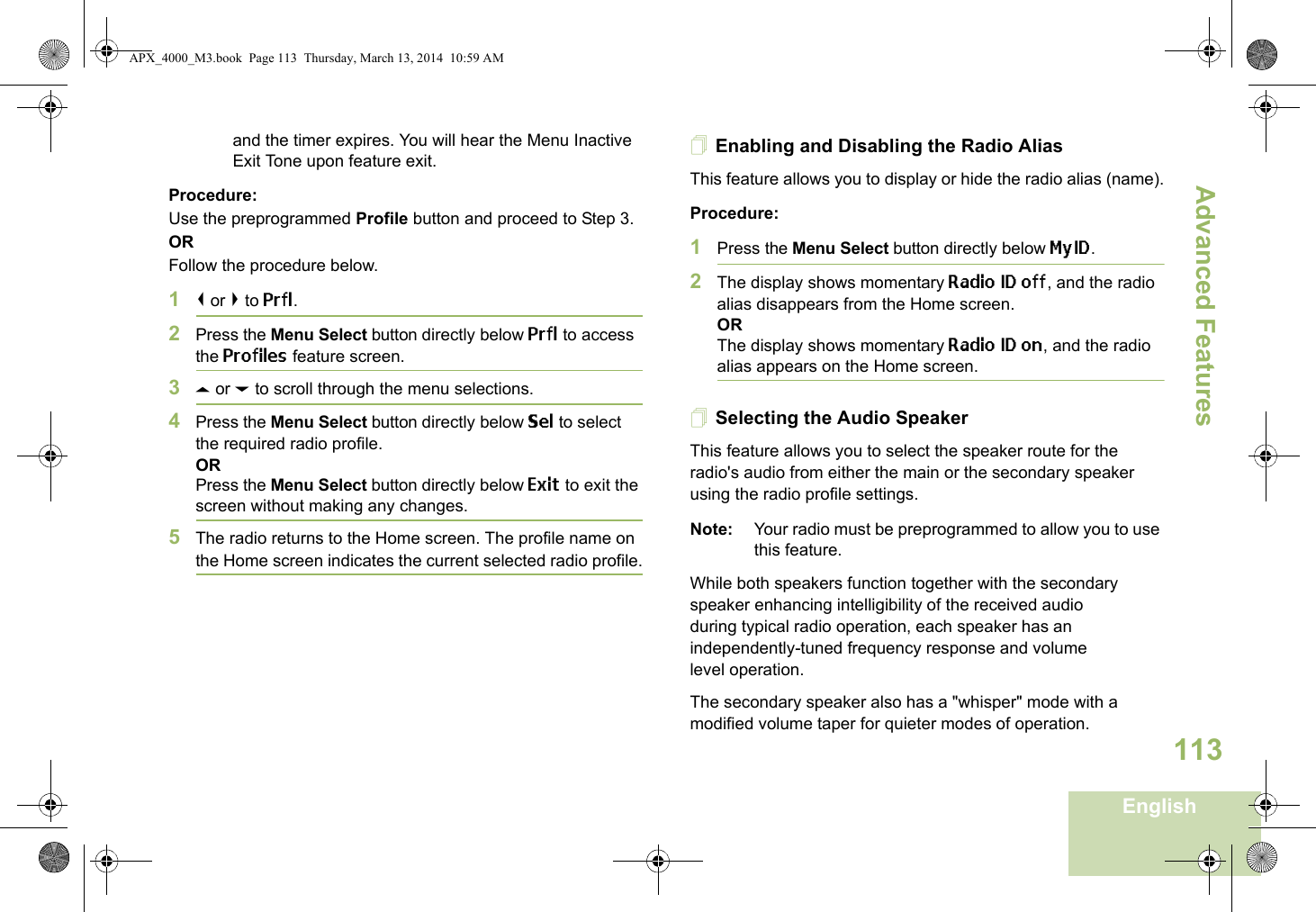 Advanced FeaturesEnglish113and the timer expires. You will hear the Menu Inactive Exit Tone upon feature exit.Procedure: Use the preprogrammed Profile button and proceed to Step 3.ORFollow the procedure below.1&lt; or &gt; to Prfl.2Press the Menu Select button directly below Prfl to access the Profiles feature screen.3U or D to scroll through the menu selections.4Press the Menu Select button directly below Sel to select the required radio profile.ORPress the Menu Select button directly below Exit to exit the screen without making any changes.5The radio returns to the Home screen. The profile name on the Home screen indicates the current selected radio profile.Enabling and Disabling the Radio AliasThis feature allows you to display or hide the radio alias (name).Procedure: 1Press the Menu Select button directly below MyID.2The display shows momentary Radio ID off, and the radio alias disappears from the Home screen.ORThe display shows momentary Radio ID on, and the radio alias appears on the Home screen.Selecting the Audio SpeakerThis feature allows you to select the speaker route for the radio&apos;s audio from either the main or the secondary speaker using the radio profile settings.Note: Your radio must be preprogrammed to allow you to use this feature.While both speakers function together with the secondary speaker enhancing intelligibility of the received audio during typical radio operation, each speaker has an independently-tuned frequency response and volume level operation.The secondary speaker also has a &quot;whisper&quot; mode with a modified volume taper for quieter modes of operation. APX_4000_M3.book  Page 113  Thursday, March 13, 2014  10:59 AM