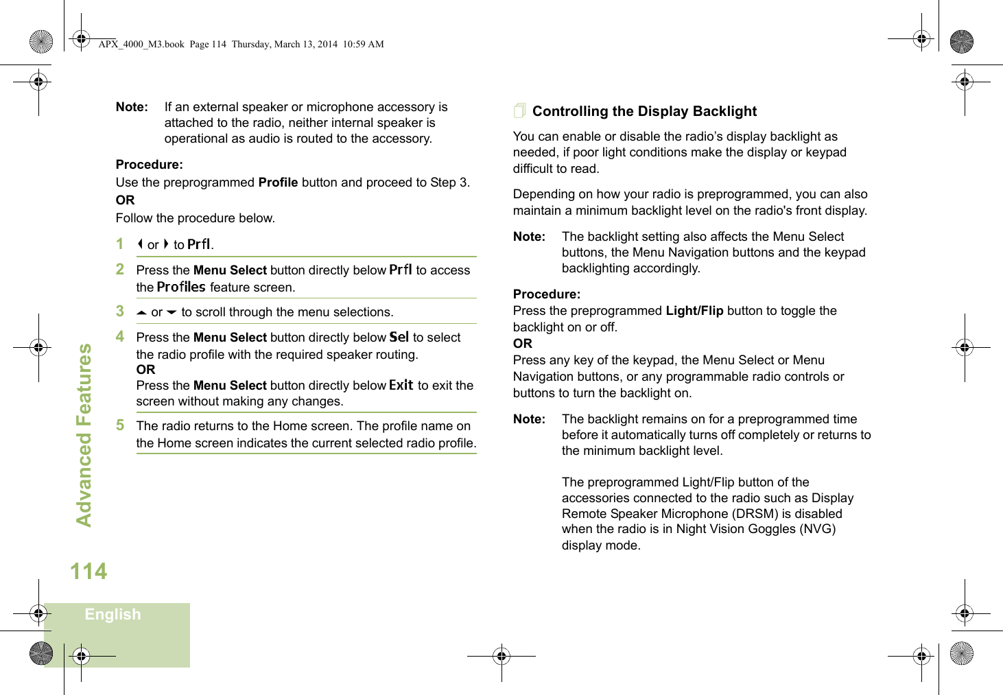 Advanced FeaturesEnglish114Note: If an external speaker or microphone accessory is attached to the radio, neither internal speaker is operational as audio is routed to the accessory.Procedure: Use the preprogrammed Profile button and proceed to Step 3.ORFollow the procedure below.1&lt; or &gt; to Prfl.2Press the Menu Select button directly below Prfl to access the Profiles feature screen.3U or D to scroll through the menu selections.4Press the Menu Select button directly below Sel to select the radio profile with the required speaker routing.ORPress the Menu Select button directly below Exit to exit the screen without making any changes.5The radio returns to the Home screen. The profile name on the Home screen indicates the current selected radio profile.Controlling the Display BacklightYou can enable or disable the radio’s display backlight as needed, if poor light conditions make the display or keypad difficult to read.Depending on how your radio is preprogrammed, you can also maintain a minimum backlight level on the radio&apos;s front display.Note: The backlight setting also affects the Menu Select buttons, the Menu Navigation buttons and the keypad backlighting accordingly.Procedure: Press the preprogrammed Light/Flip button to toggle the backlight on or off.ORPress any key of the keypad, the Menu Select or Menu Navigation buttons, or any programmable radio controls or buttons to turn the backlight on.Note: The backlight remains on for a preprogrammed time before it automatically turns off completely or returns to the minimum backlight level.The preprogrammed Light/Flip button of the accessories connected to the radio such as Display Remote Speaker Microphone (DRSM) is disabled when the radio is in Night Vision Goggles (NVG) display mode.APX_4000_M3.book  Page 114  Thursday, March 13, 2014  10:59 AM