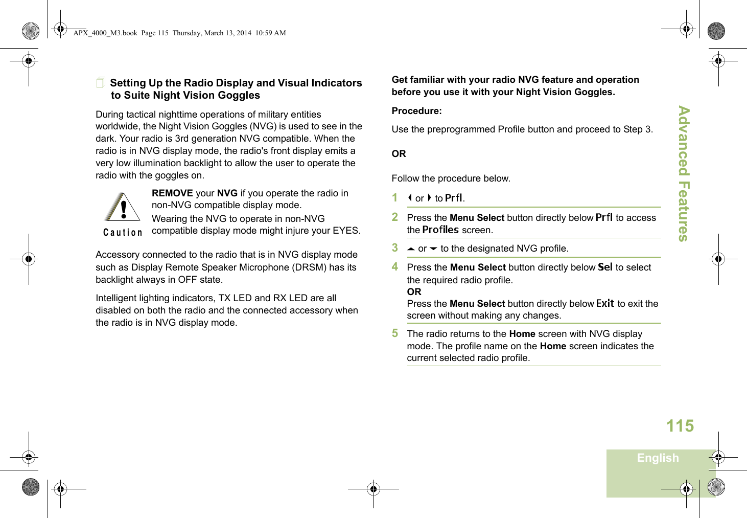 Advanced FeaturesEnglish115Setting Up the Radio Display and Visual Indicators to Suite Night Vision GogglesDuring tactical nighttime operations of military entities worldwide, the Night Vision Goggles (NVG) is used to see in the dark. Your radio is 3rd generation NVG compatible. When the radio is in NVG display mode, the radio&apos;s front display emits a very low illumination backlight to allow the user to operate the radio with the goggles on. Accessory connected to the radio that is in NVG display mode such as Display Remote Speaker Microphone (DRSM) has its backlight always in OFF state.Intelligent lighting indicators, TX LED and RX LED are all disabled on both the radio and the connected accessory when the radio is in NVG display mode.Get familiar with your radio NVG feature and operation  before you use it with your Night Vision Goggles.Procedure:Use the preprogrammed Profile button and proceed to Step 3.ORFollow the procedure below.1&lt; or &gt; to Prfl.2Press the Menu Select button directly below Prfl to access the Profiles screen.3U or D to the designated NVG profile.4Press the Menu Select button directly below Sel to select the required radio profile.ORPress the Menu Select button directly below Exit to exit the screen without making any changes.5The radio returns to the Home screen with NVG display mode. The profile name on the Home screen indicates the current selected radio profile.REMOVE your NVG if you operate the radio in non-NVG compatible display mode.Wearing the NVG to operate in non-NVG compatible display mode might injure your EYES.!C a u t i o nAPX_4000_M3.book  Page 115  Thursday, March 13, 2014  10:59 AM