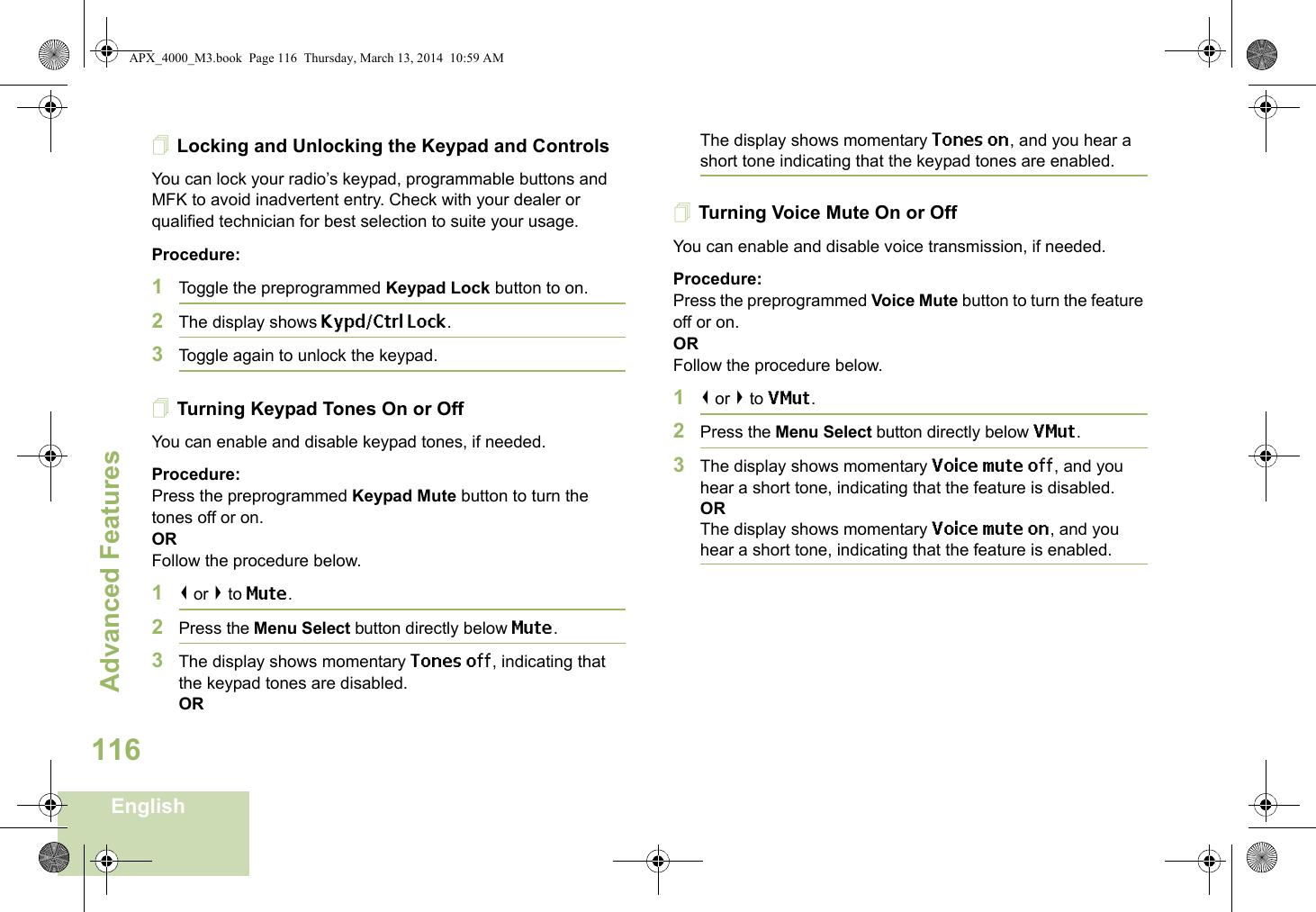 Advanced FeaturesEnglish116Locking and Unlocking the Keypad and ControlsYou can lock your radio’s keypad, programmable buttons and MFK to avoid inadvertent entry. Check with your dealer or qualified technician for best selection to suite your usage. Procedure: 1Toggle the preprogrammed Keypad Lock button to on.2The display shows Kypd/Ctrl Lock. 3Toggle again to unlock the keypad.Turning Keypad Tones On or OffYou can enable and disable keypad tones, if needed.Procedure: Press the preprogrammed Keypad Mute button to turn the tones off or on.ORFollow the procedure below.1&lt; or &gt; to Mute.2Press the Menu Select button directly below Mute.3The display shows momentary Tones off, indicating that the keypad tones are disabled.ORThe display shows momentary Tones on, and you hear a short tone indicating that the keypad tones are enabled.Turning Voice Mute On or OffYou can enable and disable voice transmission, if needed.Procedure: Press the preprogrammed Voice Mute button to turn the feature off or on.ORFollow the procedure below.1&lt; or &gt; to VMut.2Press the Menu Select button directly below VMut.3The display shows momentary Voice mute off, and you hear a short tone, indicating that the feature is disabled.ORThe display shows momentary Voice mute on, and you hear a short tone, indicating that the feature is enabled.APX_4000_M3.book  Page 116  Thursday, March 13, 2014  10:59 AM