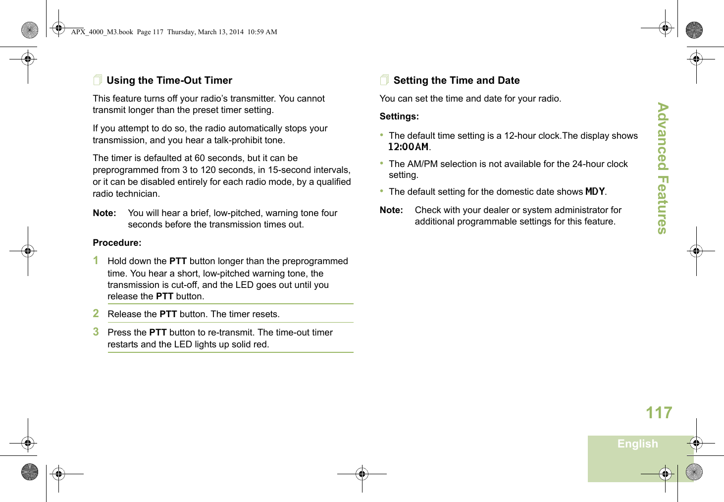 Advanced FeaturesEnglish117Using the Time-Out TimerThis feature turns off your radio’s transmitter. You cannot transmit longer than the preset timer setting.If you attempt to do so, the radio automatically stops your transmission, and you hear a talk-prohibit tone. The timer is defaulted at 60 seconds, but it can be preprogrammed from 3 to 120 seconds, in 15-second intervals, or it can be disabled entirely for each radio mode, by a qualified radio technician.Note: You will hear a brief, low-pitched, warning tone four seconds before the transmission times out.Procedure: 1Hold down the PTT button longer than the preprogrammed time. You hear a short, low-pitched warning tone, the transmission is cut-off, and the LED goes out until you release the PTT button.2Release the PTT button. The timer resets.3Press the PTT button to re-transmit. The time-out timer restarts and the LED lights up solid red.Setting the Time and DateYou can set the time and date for your radio.Settings: •The default time setting is a 12-hour clock.The display shows 12:00AM.•The AM/PM selection is not available for the 24-hour clock setting.•The default setting for the domestic date shows MDY.Note: Check with your dealer or system administrator for additional programmable settings for this feature.APX_4000_M3.book  Page 117  Thursday, March 13, 2014  10:59 AM