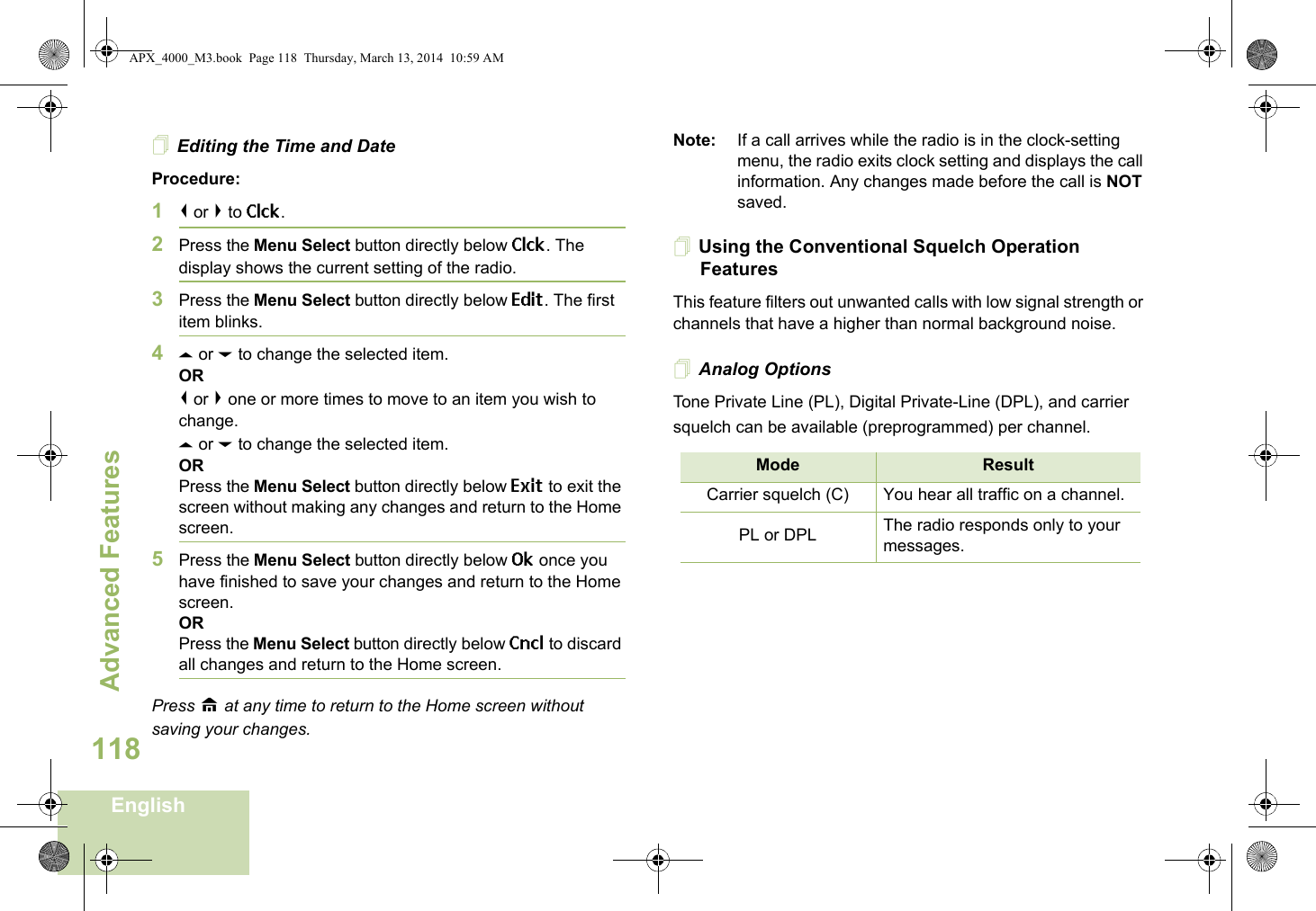 Advanced FeaturesEnglish118Editing the Time and DateProcedure:1&lt; or &gt; to Clck.2Press the Menu Select button directly below Clck. The display shows the current setting of the radio.3Press the Menu Select button directly below Edit. The first item blinks.4U or D to change the selected item.OR&lt; or &gt; one or more times to move to an item you wish to change.U or D to change the selected item.ORPress the Menu Select button directly below Exit to exit the screen without making any changes and return to the Home screen.5Press the Menu Select button directly below Ok once you have finished to save your changes and return to the Home screen.ORPress the Menu Select button directly below Cncl to discard all changes and return to the Home screen.Press H at any time to return to the Home screen without saving your changes.Note: If a call arrives while the radio is in the clock-setting menu, the radio exits clock setting and displays the call information. Any changes made before the call is NOT saved.Using the Conventional Squelch Operation FeaturesThis feature filters out unwanted calls with low signal strength or channels that have a higher than normal background noise.Analog OptionsTone Private Line (PL), Digital Private-Line (DPL), and carrier squelch can be available (preprogrammed) per channel.Mode ResultCarrier squelch (C) You hear all traffic on a channel.PL or DPL The radio responds only to your messages.APX_4000_M3.book  Page 118  Thursday, March 13, 2014  10:59 AM