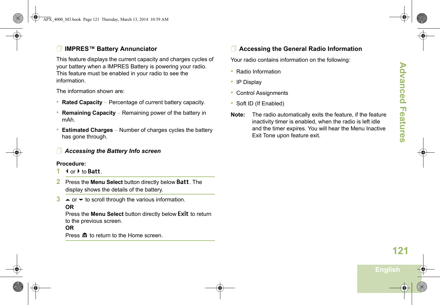 Advanced FeaturesEnglish121IMPRES™ Battery AnnunciatorThis feature displays the current capacity and charges cycles of your battery when a IMPRES Battery is powering your radio. This feature must be enabled in your radio to see the information.The information shown are:•Rated Capacity – Percentage of current battery capacity.•Remaining Capacity – Remaining power of the battery in mAh.•Estimated Charges – Number of charges cycles the battery has gone through.Accessing the Battery Info screenProcedure:1&lt; or &gt; to Batt.2Press the Menu Select button directly below Batt. The display shows the details of the battery.3U or D to scroll through the various information.ORPress the Menu Select button directly below Exit to return to the previous screen.ORPress H to return to the Home screen.Accessing the General Radio InformationYour radio contains information on the following:•Radio Information•IP Display•Control Assignments•Soft ID (If Enabled)Note: The radio automatically exits the feature, if the feature inactivity timer is enabled, when the radio is left idle and the timer expires. You will hear the Menu Inactive Exit Tone upon feature exit.APX_4000_M3.book  Page 121  Thursday, March 13, 2014  10:59 AM