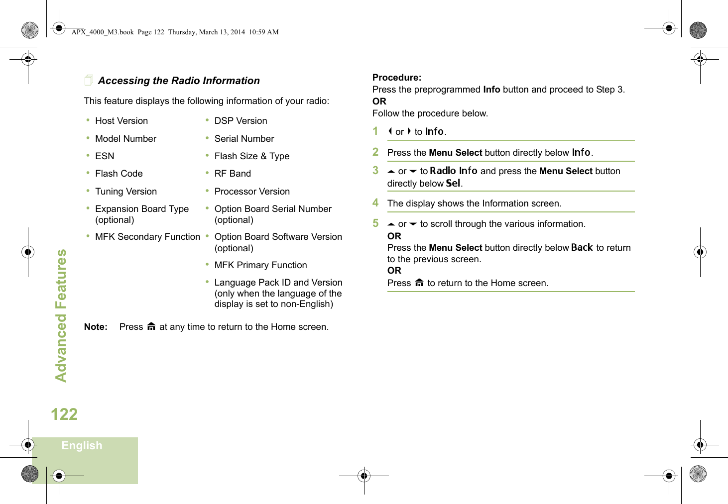 Advanced FeaturesEnglish122Accessing the Radio InformationThis feature displays the following information of your radio:   Note: Press H at any time to return to the Home screen.Procedure: Press the preprogrammed Info button and proceed to Step 3.ORFollow the procedure below.1&lt; or &gt; to Info.2Press the Menu Select button directly below Info.3U or D to Radio Info and press the Menu Select button directly below Sel.4The display shows the Information screen.5U or D to scroll through the various information.ORPress the Menu Select button directly below Back to return to the previous screen.ORPress H to return to the Home screen.•Host Version•Model Number•ESN•Flash Code•Tuning Version•Expansion Board Type (optional)•MFK Secondary Function•DSP Version•Serial Number•Flash Size &amp; Type•RF Band•Processor Version•Option Board Serial Number (optional)•Option Board Software Version (optional)•MFK Primary Function•Language Pack ID and Version (only when the language of the display is set to non-English)APX_4000_M3.book  Page 122  Thursday, March 13, 2014  10:59 AM