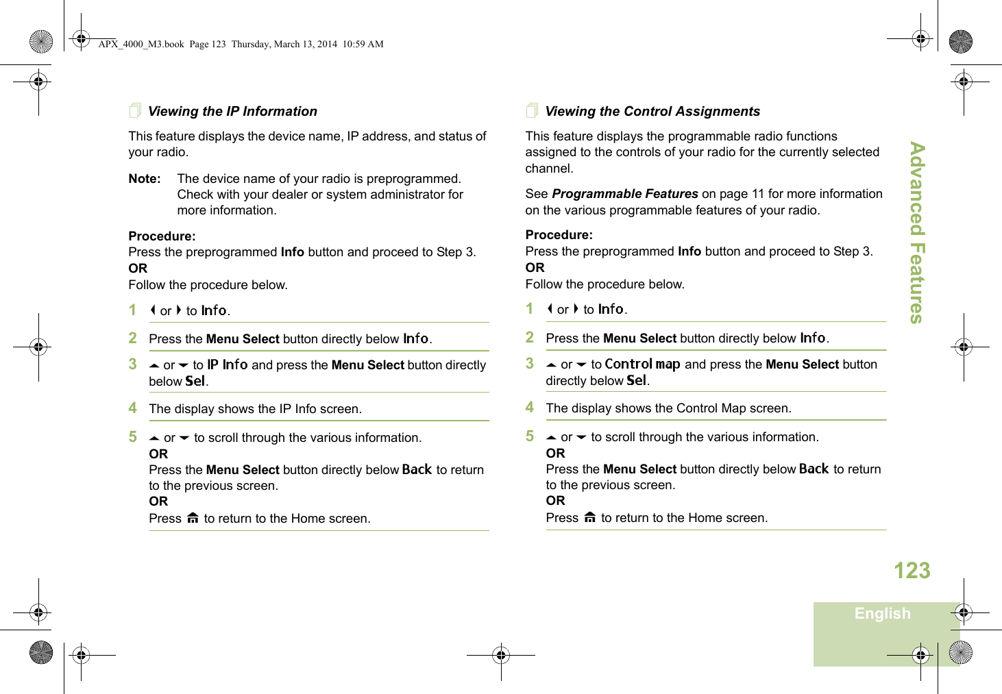 Advanced FeaturesEnglish123Viewing the IP InformationThis feature displays the device name, IP address, and status of your radio.Note: The device name of your radio is preprogrammed. Check with your dealer or system administrator for more information.Procedure: Press the preprogrammed Info button and proceed to Step 3.ORFollow the procedure below.1&lt; or &gt; to Info.2Press the Menu Select button directly below Info.3U or D to IP Info and press the Menu Select button directly below Sel.4The display shows the IP Info screen.5U or D to scroll through the various information.ORPress the Menu Select button directly below Back to return to the previous screen.ORPress H to return to the Home screen.Viewing the Control AssignmentsThis feature displays the programmable radio functions assigned to the controls of your radio for the currently selected channel.See Programmable Features on page 11 for more information on the various programmable features of your radio.Procedure: Press the preprogrammed Info button and proceed to Step 3.ORFollow the procedure below.1&lt; or &gt; to Info.2Press the Menu Select button directly below Info.3U or D to Control map and press the Menu Select button directly below Sel.4The display shows the Control Map screen.5U or D to scroll through the various information.ORPress the Menu Select button directly below Back to return to the previous screen.ORPress H to return to the Home screen.APX_4000_M3.book  Page 123  Thursday, March 13, 2014  10:59 AM